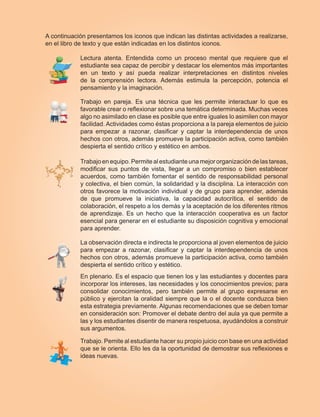A continuación presentamos los iconos que indican las distintas actividades a realizarse,
en el libro de texto y que están indicadas en los distintos iconos.
Lectura atenta. Entendida como un proceso mental que requiere que el
estudiante sea capaz de percibir y destacar los elementos más importantes
en un texto y así pueda realizar interpretaciones en distintos niveles
de la comprensión lectora. Además estimula la percepción, potencia el
pensamiento y la imaginación.
Trabajo en pareja. Es una técnica que les permite interactuar lo que es
favorable crear o reflexionar sobre una temática determinada. Muchas veces
algo no asimilado en clase es posible que entre iguales lo asimilen con mayor
facilidad. Actividades como éstas proporciona a la pareja elementos de juicio
para empezar a razonar, clasificar y captar la interdependencia de unos
hechos con otros, además promueve la participación activa, como también
despierta el sentido crítico y estético en ambos.
Trabajo enequipo. Permitealestudianteunamejororganización delastareas,
modificar sus puntos de vista, llegar a un compromiso o bien establecer
acuerdos, como también fomentar el sentido de responsabilidad personal
y colectiva, el bien común, la solidaridad y la disciplina. La interacción con
otros favorece la motivación individual y de grupo para aprender, además
de que promueve la iniciativa, la capacidad autocrítica, el sentido de
colaboración, el respeto a los demás y la aceptación de los diferentes ritmos
de aprendizaje. Es un hecho que la interacción cooperativa es un factor
esencial para generar en el estudiante su disposición cognitiva y emocional
para aprender.
La observación directa e indirecta le proporciona al joven elementos de juicio
para empezar a razonar, clasificar y captar la interdependencia de unos
hechos con otros, además promueve la participación activa, como también
despierta el sentido crítico y estético.
En plenario. Es el espacio que tienen los y las estudiantes y docentes para
incorporar los intereses, las necesidades y los conocimientos previos; para
consolidar conocimientos, pero también permite al grupo expresarse en
público y ejercitan la oralidad siempre que la o el docente conduzca bien
esta estrategia previamente. Algunas recomendaciones que se deben tomar
en consideración son: Promover el debate dentro del aula ya que permite a
las y los estudiantes disentir de manera respetuosa, ayudándolos a construir
sus argumentos.
Trabajo. Pemite al estudiante hacer su propio juicio con base en una actividad
que se le orienta. Ello les da la oportunidad de demostrar sus reflexiones e
ideas nuevas.
 