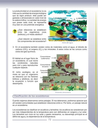 72
Clasificación de los ecosistemas
La productividad en el ecosistema no es
más que la cantidad de energía biológica
que se logra producir, ésta puede ser
gastada o almacenada en cada nivel de
la cadena trófica. La cantidad de energía
que posee cada nivel, se representa
muy bien en una pirámide energética.
¿Qué relaciones se establecen
entre los organismos vivos
(bióticos) y el medio abiótico?
¿Qué relación se establece entre
los componentes del ecosistema?
Ciclo del agua
Condensación y
formación de nubes
Vapor de
agua
Transpiración
Evaporación
Precipitación
Escurrimiento
Manantial
Manantial
3.	 En el ecosistema también existen ciclos de materiales como el agua, el dióxido de
carbono (CO2
), el oxígeno (O2
) y los minerales. A estos ciclos se les conoce como
ciclos bio-geo-químicos.
El hábitat es el lugar físico de
un ecosistema, el cual reúne
las condiciones naturales
para vivir y para reproducirse
cualquier especie.
El nicho ecológico, es el
modo en que un organismo
se relaciona con los factores
bióticos y abióticos, es decir
la ocupación o función que
desempeña.
superficial
Pirámide alimentaria
Consumidores
primarios
Consumidores
secundarios
Consumidores
terciarios
Consumidores
cuaternarios
productores
Cuando viajamos observamos varios paisajes. Si nos detenemos, podremos apreciar que
ahí existen comunidades que establecen relaciones entre sí. Por tanto, un paisaje natural
es un ecosistema.
Los ecosistemas se clasifican en acuáticos y terrestres; los acuáticos se caracterizan por
ser más independientes de la temperatura pero son deficientes en oxígeno y luz solar.
Los terrestres son ricos en luz solar y gases necesarios, su desventaja principal es el
déficit de agua y la dependencia de la temperatura.
 