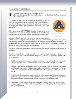 87
Ley Nº 337. SINAPRED
¿Ha escuchado usted hablar del SINAPRED?
¿Qué papel juegan el Ejército, los Bomberos y la Cruz Roja de Nicaragua ante
estos desastres?
El 8 de Marzo del 2000, se aprueba en Nicaragua la Ley Nº
337 y se crea el Sistema Nacional de Prevención, Mitigación y
Atención de Desastres, con la misión de reducir las situaciones
de riesgo provocadas por fenómenos naturales y por seres
humanos.
Este organismo (SINAPRED) trabaja fundamentalmente
promoviendo una cultura de prevención en la ciudadanía y
fortaleciendo la capacidad de respuesta sectorial y territorial.
Artículo 1: Objeto de la ley la presente ley tiene por objeto
establecer los principios, normas, disposiciones e instrumentos generales necesarios
pare crear y permitir el funcionamiento de un sistema interinstitucional orientado a la
reducción del riesgo por medio de las actividades de prevención, mitigación y atención de
desastres, sean éstos naturales o provocados.
Artículo 2: Principios del Sistema Nacional para la Prevención, Mitigación y Atención de
Desastres.
Para los fines y efectos de la presente ley y su reglamento, se establecen los principios
del Sistema Nacional para Prevención, Mitigación y Atención de Desastres, siendo éstos
los siguientes:
1. Establece sus actuaciones en virtud del desarrollo de las actividades de prevención,
mitigación y atención de desastres en función de los intereses de la sociedad.
2. Diseña y efectúa las acciones propias y necesarias para su ejecución dentro del
ámbito de la prevención, mitigación, atención, rehabilitación y reconstrucción las que
deben ser consideradas dentro del ámbito del orden y servicio público con interés
social.
3. Establece la clasificación de la generación de los riesgos por parte de las instituciones
públicas o privadas, sean estas personas naturales o jurídicas que conllevan
responsabilidades administrativas, civiles o penales, según sea el caso.
4. Garantizar el financiamiento de las actividades relacionadas con la prevención y
mitigación por parte de las instituciones públicas o privadas, de conformidad al ámbito
de su competencia.
SINAPRED
Sistema Nacional para la
prevención, mitigación y atención
de desastres
 