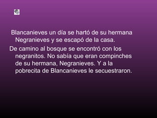 Blancanieves un día se hartó de su hermana
Negranieves y se escapó de la casa.
De camino al bosque se encontró con los
negranitos. No sabía que eran compinches
de su hermana, Negranieves. Y a la
pobrecita de Blancanieves le secuestraron.