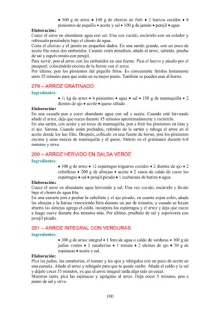 300 g de arroz 100 g de chorizo de freír 2 huevos cocidos             8
                pimientos de piquillo aceite y sal 100 g de jamón perejil agua
Elaboración:
Cuece el arroz en abundante agua con sal. Una vez cocido, escúrrelo con un colador y
refréscalo poniéndolo bajo el chorro de agua.
Corta el chorizo y el jamón en pequeños dados. En una sartén grande, con un poco de
aceite fríe estos dos embutidos. Cuando estén doraditos, añade el arroz, saltéalo, prueba
de sal y espolvoréalo con perejil.
Para servir, pon el arroz con los embutidos en una fuente. Pica el huevo y pásalo por el
pasapuré, colocándolo encima de la fuente con el arroz.
Por último, pon los pimientos del piquillo fritos. Es conveniente freírlos lentamente
unos 15 minutos para que estén en su mejor punto. También se pueden asar al horno.

279 – ARROZ GRATINADO
Ingredientes:
                  ½ kg de arroz 6 pimientos agua         sal   150 g de mantequilla     2
                dientes de ajo aceite queso rallado .
Elaboración:
En una cazuela pon a cocer abundante agua con sal y aceite. Cuando esté hirviendo
añade el arroz, deja que cueza durante 15 minutos aproximadamente y escúrrelo.
En una sartén, con aceite y un trozo de mantequilla, pon a freír los pimientos en tiras y
el ajo. Sazona. Cuando estén pochados, retíralos de la sartén y rehoga el arroz en el
aceite donde los has frito. Después, colócalo en una fuente de horno, pon los pimientos
encima y unas nueces de mantequilla y el queso. Mételo en el gratinador durante 6-8
minutos y sirve.

280 – ARROZ HERVIDO EN SALSA VERDE
Ingredientes:
                  300 g de arroz 12 espárragos trigueros cocidos 2 dientes de ajo 2
                cebolletas 200 g de almejas aceite 2 vasos de caldo de cocer los
                espárragos sal perejil picado 1 cucharada de harina agua.
Elaboración:
Cuece el arroz en abundante agua hirviendo y sal. Una vez cocido, escúrrelo y lávalo
bajo el chorro de agua fría.
En una cazuela pon a pochar la cebolleta y el ajo picado; en cuanto cojan color, añade
las almejas y la harina removiendo bien durante un par de minutos, y cuando se hayan
abierto las almejas agrega el caldo, incorpora los espárragos y el arroz y deja que cueza
a fuego suave durante dos minutos más. Por último, pruébalo de sal y espolvorea con
perejil picado.

281 – ARROZ INTEGRAL CON VERDURAS
Ingredientes:
                  300 g de arroz integral 1 litro de agua o caldo de verduras    100 g de
                judías verdes 2 zanahorias 1 tomate 2 dientes de ajo             50 g de
                espinacas aceite y sal.
Elaboración:
Pica las judías, las zanahorias, el tomate y los ajos y rehógalos con un poco de aceite en
una cazuela. Añade el arroz y rehógalo para que te quede suelto. Añade el caldo y la sal
y déjalo cocer 55 minutos, ya que el arroz integral tarda algo más en cocer.
Mientras tanto, pica las espinacas y agrégalas al arroz. Deja cocer 5 minutos, pon a
punto de sal y sirve.


                                           100
 