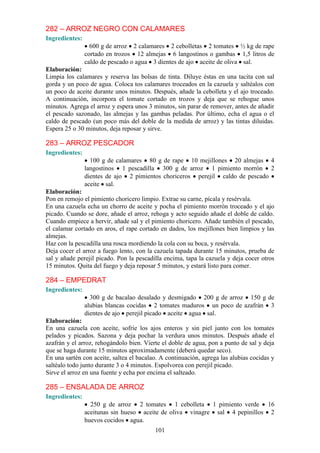 282 – ARROZ NEGRO CON CALAMARES
Ingredientes:
                  600 g de arroz 2 calamares 2 cebolletas 2 tomates ½ kg de rape
                cortado en trozos 12 almejas 6 langostinos o gambas 1,5 litros de
                caldo de pescado o agua 3 dientes de ajo aceite de oliva sal.
Elaboración:
Limpia los calamares y reserva las bolsas de tinta. Diluye éstas en una tacita con sal
gorda y un poco de agua. Coloca tos calamares troceados en la cazuela y saltéalos con
un poco de aceite durante unos minutos. Después, añade la cebolleta y el ajo troceado.
A continuación, incorpora el tomate cortado en trozos y deja que se rehogue unos
minutos. Agrega el arroz y espera unos 3 minutos, sin parar de remover, antes de añadir
el pescado sazonado, las almejas y las gambas peladas. Por último, echa el agua o el
caldo de pescado (un poco más del doble de la medida de arroz) y las tintas diluidas.
Espera 25 o 30 minutos, deja reposar y sirve.

283 – ARROZ PESCADOR
Ingredientes:
                  100 g de calamares 80 g de rape 10 mejillones 20 almejas 4
                langostinos 1 pescadilla 300 g de arroz 1 pimiento morrón 2
                dientes de ajo 2 pimientos choriceros perejil caldo de pescado
                aceite sal.
Elaboración:
Pon en remojo el pimiento choricero limpio. Extrae su carne, pícala y resérvala.
En una cazuela echa un chorro de aceite y pocha el pimiento morrón troceado y el ajo
picado. Cuando se dore, añade el arroz, rehoga y acto seguido añade el doble de caldo.
Cuando empiece a hervir, añade sal y el pimiento choricero. Añade también el pescado,
el calamar cortado en aros, el rape cortado en dados, los mejillones bien limpios y las
almejas.
Haz con la pescadilla una rosca mordiendo la cola con su boca, y resérvala.
Deja cocer el arroz a fuego lento, con la cazuela tapada durante 15 minutos, prueba de
sal y añade perejil picado. Pon la pescadilla encima, tapa la cazuela y deja cocer otros
15 minutos. Quita del fuego y deja reposar 5 minutos, y estará listo para comer.

284 – EMPEDRAT
Ingredientes:
                  300 g de bacalao desalado y desmigado 200 g de arroz 150 g de
                alubias blancas cocidas 2 tomates maduros un poco de azafrán 3
                dientes de ajo perejil picado aceite agua sal.
Elaboración:
En una cazuela con aceite, sofríe los ajos enteros y sin piel junto con los tomates
pelados y picados. Sazona y deja pochar la verdura unos minutos. Después añade el
azafrán y el arroz, rehogándolo bien. Vierte el doble de agua, pon a punto de sal y deja
que se haga durante 15 minutos aproximadamente (deberá quedar seco).
En una sartén con aceite, saltea el bacalao. A continuación, agrega las alubias cocidas y
saltéalo todo junto durante 3 o 4 minutos. Espolvorea con perejil picado.
Sirve el arroz en una fuente y echa por encima el salteado.

285 – ENSALADA DE ARROZ
Ingredientes:
                  250 g de arroz 2 tomates 1 cebolleta 1 pimiento verde 16
                aceitunas sin hueso aceite de oliva vinagre sal 4 pepinillos 2
                huevos cocidos agua.
                                          101
 