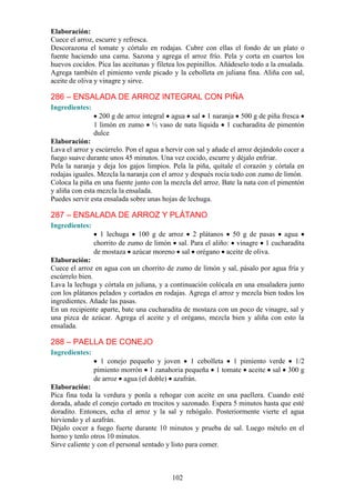 Elaboración:
Cuece el arroz, escurre y refresca.
Descorazona el tomate y córtalo en rodajas. Cubre con ellas el fondo de un plato o
fuente haciendo una cama. Sazona y agrega el arroz frío. Pela y corta en cuartos los
huevos cocidos. Pica las aceitunas y filetea los pepinillos. Añádeselo todo a la ensalada.
Agrega también el pimiento verde picado y la cebolleta en juliana fina. Aliña con sal,
aceite de oliva y vinagre y sirve.

286 – ENSALADA DE ARROZ INTEGRAL CON PIÑA
Ingredientes:
                  200 g de arroz integral agua sal 1 naranja 500 g de piña fresca
                1 limón en zumo ½ vaso de nata líquida 1 cucharadita de pimentón
                dulce
Elaboración:
Lava el arroz y escúrrelo. Pon el agua a hervir con sal y añade el arroz dejándolo cocer a
fuego suave durante unos 45 minutos. Una vez cocido, escurre y déjalo enfriar.
Pela la naranja y deja los gajos limpios. Pela la piña, quítale el corazón y córtala en
rodajas iguales. Mezcla la naranja con el arroz y después rocía todo con zumo de limón.
Coloca la piña en una fuente junto con la mezcla del arroz. Bate la nata con el pimentón
y aliña con esta mezcla la ensalada.
Puedes servir esta ensalada sobre unas hojas de lechuga.

287 – ENSALADA DE ARROZ Y PLÁTANO
Ingredientes:
                  1 lechuga 100 g de arroz 2 plátanos 50 g de pasas agua
                chorrito de zumo de limón sal. Para el aliño: vinagre 1 cucharadita
                de mostaza azúcar moreno sal orégano aceite de oliva.
Elaboración:
Cuece el arroz en agua con un chorrito de zumo de limón y sal, pásalo por agua fría y
escúrrelo bien.
Lava la lechuga y córtala en juliana, y a continuación colócala en una ensaladera junto
con los plátanos pelados y cortados en rodajas. Agrega el arroz y mezcla bien todos los
ingredientes. Añade las pasas.
En un recipiente aparte, bate una cucharadita de mostaza con un poco de vinagre, sal y
una pizca de azúcar. Agrega el aceite y el orégano, mezcla bien y aliña con esto la
ensalada.

288 – PAELLA DE CONEJO
Ingredientes:
                  1 conejo pequeño y joven 1 cebolleta 1 pimiento verde 1/2
                pimiento morrón 1 zanahoria pequeña 1 tomate aceite sal 300 g
                de arroz agua (el doble) azafrán.
Elaboración:
Pica fina toda la verdura y ponla a rehogar con aceite en una paellera. Cuando esté
dorada, añade el conejo cortado en trocitos y sazonado. Espera 5 minutos hasta que esté
doradito. Entonces, echa el arroz y la sal y rehógalo. Posteriormente vierte el agua
hirviendo y el azafrán.
Déjalo cocer a fuego fuerte durante 10 minutos y prueba de sal. Luego mételo en el
horno y tenlo otros 10 minutos.
Sirve caliente y con el personal sentado y listo para comer.



                                           102
 
