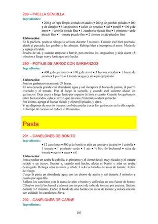 289 – PAELLA SENCILLA
Ingredientes:
                  200 g de rape limpio cortado en dados 200 g de gambas peladas 200
                g de almejas 8 langostinos caldo de pescado sal perejil 400 g de
                arroz 1 cebolla picada fina 1 zanahoria picada fina 1 pimiento verde
                picado fino 1 tomate picado fino 2 dientes de ajo picados fino
Elaboración:
En la paellera, pocha o rehoga la verdura durante 5 minutos. Cuando esté bien pochada,
añade el pescado, las gambas y las almejas. Rehoga bien e incorpora el arroz. Muévelo
y agrega el caldo.
Prueba de sal, y cuando empiece a hervir, pon encima los langostinos y deja cocer 15
minutos a fuego suave hasta que esté hecha.

290 – POTAJE DE ARROZ CON GARBANZOS
Ingredientes:
                  400 g de garbanzos 100 g de arroz 3 huevos cocidos         1 hueso de
                jamón 1 puerro 1 tomate agua y sal perejil picado.
Elaboración:
Pon los garbanzos en remojo 24 horas.
En una cazuela grande con abundante agua y sal incorpora el hueso de jamón, el puerro
troceado y el tomate. Pon al fuego la cazuela, y cuando esté caliente añade los
garbanzos. Deja cocer a fuego lento por espacio de hora y cuarto. Cuando los garbanzos
estén bien cocidos, echa el arroz, que en unos 20 minutos estará ya hecho.
Por último, agrega el huevo picado y el perejil picado, y sirve.
Si no dispones de mucho tiempo, también puedes cocer los garbanzos en la olla exprés.
El tiempo de cocción se reduce a 30 minutos.




Pasta
291 – CANELONES DE BONITO
Ingredientes:
                  12 canelones 300 g de bonito o atún en conserva (aceite) 1 cebolla
                1 tomate 1 pimiento verde 1 ajo ½ litro de bechamel salsa de
                tomate aceite agua sal.
Elaboración:
Pon a pochar en aceite la cebolla, el pimiento y el diente de ajo muy picados y el tomate
pelado y en trozos. Sazona y, cuando esté hecho, añade el bonito o atún en aceite
desmigado. Rehoga unos minutos y añade 3 o 4 cucharadas de salsa de tomate. Retira
del fuego.
Cuece la pasta en abundante agua con un chorro de aceite y sal durante 3 minutos y
pásala por agua fría.
Rellena los canelones con la masa de atún o bonito y colócalos en una fuente de horno.
Cúbrelos con la bechamel y adorna con un poco de salsa de tomate por encima. Gratina
durante 3-5 minutos. Cubre el fondo de una fuente con salsa de tomate y coloca encima
con cuidado los canelones. Sirve.

292 – CANELONES DE CARNE
Ingredientes:

                                          103
 