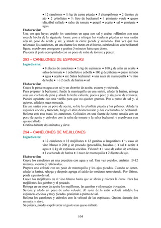 12 canelones ½ kg de carne picada 5 champiñones 2 dientes de
                ajo 2 cebolletas ¼ litro de bechamel 1 pimiento verde queso
                idiazábal rallado salsa de tomate perejil aceite sal pimienta
                agua.
Elaboración:
Una vez que hayas cocido los canelones en agua con sal y aceite, rellénalos con una
mezcla hecha de la siguiente forma: pon a rehogar las verduras picadas en una sartén
con un poco de aceite y sal, y añade la carne picada y sazonada. Una vez que has
rellenado los canelones, en una fuente los metes en el horno, cubriéndolos con bechamel
ligera; espolvorea con queso y gratina 5 minutos hasta que doren.
Presenta el plato acompañado con un poco de salsa de tomate y perejil.

293 – CANELONES DE ESPINACAS
Ingredientes:
                  8 placas de canelones ½ kg de espinacas 100 g de atún en aceite
                salsa de tomate 1 cebolleta o cebolla 100 g de piñones queso rallado
                  agua aceite sal. Salsa bechamel: una nuez de mantequilla ¼ litro
                de leche 1 o 2 cuch. de harina sal
Elaboración:
Cuece la pasta en agua con sal y un chorrito de aceite, escurre y resérvala.
Para preparar la bechamel, funde la mantequilla en una sartén, añade la harina, rehoga
con una cuchara de palo y añade la leche caliente, poco a poco y sin parar de remover.
Puedes ayudarte con una varilla para que no queden grumos. Pon a punto de sal y, si
quieres, añádele nuez moscada.
En una sartén con un poco de aceite, sofríe la cebolleta picada y los piñones. Añade la
espinaca cocida y troceada, luego el atún desmenuzado y dos cucharadas de bechamel.
Rellena con esta masa los canelones. Colócalos en una fuente de horno untada con un
poco de aceite y cúbrelos con la salsa de tomate y la salsa bechamel y espolvorea con
queso rallado.
Gratina durante dos minutos y sirve.

294 – CANELONES DE MEJILLONES
Ingredientes:
                  12 canelones 12 mejillones 12 gambas o langostinos ½ vaso de
                vino blanco 200 g de pescado (pescadilla, bacalao...) sal aceite
                agua ½ kg de espinacas cocidas. Velouté: 1 vaso de caldo de verduras
                  1 cucharada de harina 1 nuez de mantequilla 2 dientes de ajo.
Elaboración:
Cuece los canelones en una cocedera con agua y sal. Una vez cocidos, tardarán 10-12
minutos, escurre y refréscalos.
Prepara una velouté con un poco de mantequilla y los ajos picados. Cuando se doren,
añade la harina, rehoga y después agrega el caldo de verduras removiendo. Por último,
ponla a punto de sal.
Cuece los mejillones en el vino blanco hasta que se abran y reserva la carne. Pica los
mejillones, las gambas y el pescado.
Rehoga en un poco de aceite los mejillones, las gambas y el pescado troceados.
Sazona y añade un poco de salsa velouté. Al resto de la salsa velouté añádele las
espinacas cocidas y muy picadas, poniendo a punto de sal.
Rellena los canelones y cúbrelos con la velouté de las espinacas. Gratina durante dos
minutos y sirve.
Si quieres, puedes espolvorear al gusto con queso rallado.


                                         104
 
