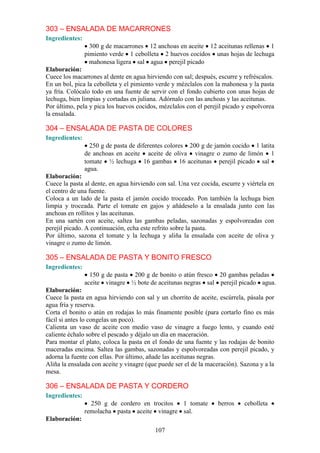 303 – ENSALADA DE MACARRONES
Ingredientes:
                  300 g de macarrones 12 anchoas en aceite 12 aceitunas rellenas 1
                pimiento verde 1 cebolleta 2 huevos cocidos unas hojas de lechuga
                  mahonesa ligera sal agua perejil picado
Elaboración:
Cuece los macarrones al dente en agua hirviendo con sal; después, escurre y refréscalos.
En un bol, pica la cebolleta y el pimiento verde y mézclalos con la mahonesa y la pasta
ya fría. Colócalo todo en una fuente de servir con el fondo cubierto con unas hojas de
lechuga, bien limpias y cortadas en juliana. Adórnalo con las anchoas y las aceitunas.
Por último, pela y pica los huevos cocidos, mézclalos con el perejil picado y espolvorea
la ensalada.

304 – ENSALADA DE PASTA DE COLORES
Ingredientes:
                  250 g de pasta de diferentes colores 200 g de jamón cocido 1 latita
                de anchoas en aceite aceite de oliva vinagre o zumo de limón 1
                tomate ½ lechuga 16 gambas 16 aceitunas perejil picado sal
                agua.
Elaboración:
Cuece la pasta al dente, en agua hirviendo con sal. Una vez cocida, escurre y viértela en
el centro de una fuente.
Coloca a un lado de la pasta el jamón cocido troceado. Pon también la lechuga bien
limpia y troceada. Parte el tomate en gajos y añádeselo a la ensalada junto con las
anchoas en rollitos y las aceitunas.
En una sartén con aceite, saltea las gambas peladas, sazonadas y espolvoreadas con
perejil picado. A continuación, echa este refrito sobre la pasta.
Por último, sazona el tomate y la lechuga y aliña la ensalada con aceite de oliva y
vinagre o zumo de limón.

305 – ENSALADA DE PASTA Y BONITO FRESCO
Ingredientes:
                  150 g de pasta 200 g de bonito o atún fresco 20 gambas peladas
                aceite vinagre ½ bote de aceitunas negras sal perejil picado agua.
Elaboración:
Cuece la pasta en agua hirviendo con sal y un chorrito de aceite, escúrrela, pásala por
agua fría y reserva.
Corta el bonito o atún en rodajas lo más finamente posible (para cortarlo fino es más
fácil si antes lo congelas un poco).
Calienta un vaso de aceite con medio vaso de vinagre a fuego lento, y cuando esté
caliente échalo sobre el pescado y déjalo un día en maceración.
Para montar el plato, coloca la pasta en el fondo de una fuente y las rodajas de bonito
maceradas encima. Saltea las gambas, sazonadas y espolvoreadas con perejil picado, y
adorna la fuente con ellas. Por último, añade las aceitunas negras.
Aliña la ensalada con aceite y vinagre (que puede ser el de la maceración). Sazona y a la
mesa.

306 – ENSALADA DE PASTA Y CORDERO
Ingredientes:
                  250 g de cordero en trocitos 1 tomate            berros    cebolleta
                remolacha pasta aceite vinagre sal.
Elaboración:
                                          107
 