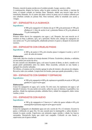 Primero, mezcla la pasta cocida con el cordero picado. Luego, sazona y aliña.
A continuación, dispón los berros sobre la parte exterior de una fuente, y encima de
éstos, el tomate cortado en lonchas finas. Después, añade una tercera capa con la
remolacha fileteada. En el centro del plato coloca la pasta con el cordero cubierto por
una cebolleta cortada en juliana fina. Para terminar, aliña la ensalada con aceite y
vinagre.

307 – ESPAGUETIS A LA ALBAHACA
Ingredientes:
                  400 g de espaguetis 2 dientes de ajo 100 g de parmesano 100 g de
                albahaca ¼ litro de aceite sal y pimienta blanca 50 g de piñones
                75 g de mantequilla.
Elaboración:
Primero debes hervir los espaguetis con agua y sal. Después, haz una mezcla en el
mortero en base a piñones, ajos, sal y pimienta. Hecho esto, rehoga los espaguetis en
una sartén con 75 g de mantequilla, añadiendo primero el queso y después la mezcla del
mortero.

308 – ESPAGUETIS CON CIRUELAS PASAS
Ingredientes:
                  400 g de pasta 150 g de ciruelas pasas       orégano    aceite y sal   2
                cuch. de salsa de tomate
Elaboración:
Ante todo, deja las ciruelas en remojo durante 24 horas. Escúrrelas y dóralas, o saltéalas,
en una sartén con aceite de oliva.
En una cazuela con abundante agua y sal cuece la pasta al dente, es decir, cuando se la
pueda partir partiéndola entre los dedos. Bien escurrida, colócala en una fuente y
agrégale las ciruelas salteadas.
Por último, a la pasta con las ciruelas agrega la salsa de tomate y dos pizcas de orégano.
Revuelve todo con cuidado. Limpia bien los bordes, para que quede presentable, y sirve.

309 – ESPAGUETIS CON GAMBAS Y ESPINACAS
Ingredientes:
                  300 g de espaguetis 400 g de espinacas guindilla aceite 200 g de
                gambas 2 ajos sal agua
Elaboración:
Cuece los espaguetis en agua, sal y aceite. En otro cazo, las espinacas con agua y sal
durante 8 minutos. En una sartén con aceite, saltea los ajos en láminas, la guindilla y las
gambas. Añade las espinacas picadas, saltéalas bien y añade los espaguetis, dales varias
vueltas y sirve.

310 – ESPAGUETIS CON HUEVO
Ingredientes:
                 300 g de espaguetis 3 huevos 1 sobre de queso rallado            80 g de
                mantequilla pimienta negra sal agua aceite
Elaboración:
Cuece los espaguetis en abundante agua con sal y aceite de 10 a 12 minutos. Escurre la
pasta y refréscala en agua fría. En una cazuela pon la mantequilla y saltea durante 1
minuto la pasta cocida. Espolvorea con pimienta negra molida y añade los huevos
sazonados. Remuévelo hasta que estén casi cuajados. Colócalo en una fuente y
espolvorea con el queso rallado.


                                           108
 