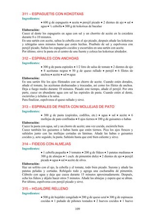 311 – ESPAGUETIS CON KOKOTXAS
Ingredientes:
                  600 g de espaguetis aceite perejil picado 2 dientes de ajo        sal
                agua ½ cebolla 300 g de kokotxas de bacalao
Elaboración:
Cuece al dente los espaguetis en agua con sal y un chorrito de aceite en la cocedera
durante 8 o 10 minutos.
En una sartén con aceite, saltea la cebolla con el ajo picado, después añade las kokotxas
y rehógalas unos minutos hasta que estén hechas. Pruébalo de sal y espolvorea con
perejil picado. Saltea los espaguetis cocidos y escurridos en una sartén con aceite.
Por último, sirve la pasta en el centro de una fuente y coloca las kokotxas alrededor.

312 – ESPIRALES CON ANCHOAS
Ingredientes:
                  300 g de pasta espirales 1/2 litro de salsa de tomate 2 dientes de ajo
                  8 aceitunas negras 50 g de queso rallado perejil 6 filetes de
                anchoa aceite sal agua
Elaboración:
En una sartén fríe los ajos fileteados con un chorro de aceite. Cuando estén dorados,
añade el tomate, las aceitunas deshuesadas y troceadas, así como los filetes de anchoa.
Deja a fuego medio durante 10 minutos. Pasado este tiempo, añade el perejil. Por otra
parte, cuece en abundante agua con sal las espirales de pasta. Cuando estén al dente,
escúrrelas y échalas a la salsa.
Para finalizar, espolvorea el queso rallado y sirve.

313 – ESPIRALES DE PASTA CON MOLLEJAS DE PATO
Ingredientes:
                 300 g de pasta (espirales, codillos, etc.) agua sal aceite 6
                mollejas de pato confitadas 8 ajos tiernos 100 g de guisantes o habas
Elaboración:
Cuece la pasta con agua, sal y un chorro de aceite; una vez cocida, escúrrela bien.
Cuece también los guisantes o habas hasta que estén tiernos. Pica los ajos frescos y
saltéalos junto con las mollejas cortadas en láminas. Añade las habas o guisantes
cocidos y, acto seguido, la pasta. Saltéalo hasta que esté bien caliente y sirve.

314 – FIDEOS CON ALMEJAS
Ingredientes:
                  1 cebolla pequeña 3 tomates 200 g de fideos 3 patatas medianas
                300 g de almejas 1 cuch. de pimentón dulce 2 dientes de ajo perejil
                picado agua sal aceite de oliva.
Elaboración:
Haz un sofrito con el ajo, la cebolla y el tomate, todo bien picado. Sazona y añade las
patatas peladas y cortadas. Rehógalo todo y agrega una cucharadita de pimentón.
Cúbrelo con agua y deja que cueza durante 15 minutos aproximadamente. Después,
echa los fideos y déjalo hacer otros 5 minutos. Añade las almejas y espera que se abran.
Por último, espolvorea con perejil picado y sirve.

315 – HOJALDRE RELLENO
Ingredientes:
                  500 g de hojaldre congelado 200 g de queso azul 300 g de espinacas
                cocidas 1 puñado de piñones tostados 2 huevos cocidos 1 huevo

                                          109
 