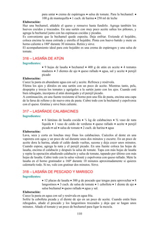 para untar crema de espárragos salsa de tomate. Para la bechamel:
                100 g de mantequilla 1 cuch. de harina 250 ml de leche
Elaboración:
Haz una bechamel, añádele el queso y remueve hasta fundirlo. Agrega también los
huevos cocidos y troceados. En una sartén con muy poco aceite saltea los piñones, y
agrega la bechamel junto con las espinacas cocidas y picadas.
Es conveniente que la bechamel quede espesita. Deja enfriar. Extiende el hojaldre,
coloca encima la masa estirada y enrolla el hojaldre. Pinta con huevo batido y mete en
horno caliente a 180º durante 30 minutos. Retira y sirve.
El acompañamiento ideal para este hojaldre es una crema de espárragos y una salsa de
tomate.

316 – LASAÑA DE ATÚN
Ingredientes:
                  9 hojas de lasaña bechamel 400 g de atún en aceite 4 tomates
                maduros 3 dientes de ajo queso rallado agua, sal y aceite perejil
                picado
Elaboración:
Cuece la pasta en abundante agua con sal y aceite. Refresca y resérvala.
Filetea los ajos y dóralos en una sartén con un poco de aceite. Mientras tanto, pela,
despepita y trocea los tomates y agrégalos a la sartén junto con los ajos. Cuando esté
bien rehogado, incorpora el atún desmigado y el perejil picado.
A continuación, en una fuente resistente al horno pon una fila de pasta, encima una capa
de la farsa de relleno y de nuevo otra de pasta. Cubre todo con la bechamel y espolvorea
con el queso. Gratina y sirve bien caliente.

317 – LASAÑADE CALABACINES
Ingredientes:
                   6 láminas de lasaña cocida ¾ kg de calabacines ½ vaso de nata
                líquida 1 vaso de caldo de verduras queso rallado aceite perejil
                picado sal salsa de tomate 2 cuch. de harina agua
Elaboración:
Lava, seca y corta en lonchas muy finas los calabacines. Cuécelos al dente en una
vaporera con agua y un poco de sal durante unos dos minutos y escurre. En un poco de
aceite dora la harina, añade el caldo dando vueltas, sazona y deja cocer unos minutos.
Cuando espese, agrega la nata y el perejil picado. En una fuente coloca las hojas de
lasaña, encima el calabacín y después la salsa de tomate. Tapa con más hojas de lasaña
y repite la operación añadiendo calabacín y salsa de tomate, tapando por último con más
hojas de lasaña. Cubre todo con la salsa velouté y espolvorea con queso rallado. Mete la
lasaña en el horno gratinador a 160º durante 10 minutos aproximadamente si quieres
calentarlo todo. Si no, vale con gratinar dos minutos. Sirve.

318 – LASAÑA DE PESCADO Y MARISCO
Ingredientes:
                  12 placas de lasaña 300 g de pescado que tengas para aprovechar 8
                langostinos 3 cuch. de salsa de tomate 1 cebolleta 1 diente de ajo
                salsa bechamel queso rallado agua y sal.
Elaboración:
Cuece la pasta en agua con sal y resérvala en agua fría.
Sofríe la cebolleta picada y el diente de ajo en un poco de aceite. Cuando estén bien
rehogados, añade el pescado y los langostinos troceados y deja que se hagan unos
minutos. Añade el tomate y un poco de bechamel para ligar la mezcla.

                                          110
 