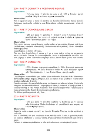 330 – PASTA CON NATA Y ACEITUNAS NEGRAS
Ingredientes:
                  ½ kg de pasta 1 chorrito de aceite y sal 200 g de nata            perejil
                picado 200 g de aceitunas negras mantequilla.
Elaboración:
Pon en agua hirviendo la pasta con aceite y sal durante diez minutos. Saca y escurre.
Saltea con mantequilla y añade la nata. Deja reducir y añade las aceitunas y el perejil
picado.

331 – PASTA CON OREJA DE CERDO
Ingredientes:
                  250 g de pasta 1 cebolleta 1 tomate aceite 2 dientes de ajo
                perejil picado. Para cocer: 1 oreja de cerdo 1 cebolla 1 puerro
                laurel pimienta en grano sal agua.
Elaboración:
Pon a cocer en agua con sal la oreja con la verdura y las especias. Cuando esté tierna
(tardará hora y media en olla normal y 20 minutos en olla a presión), córtala en trocitos
no muy pequeños.
Cuece la pasta al dente y refréscala.
Pica muy fina la cebolleta, el tomate y el ajo y ponlo todo a pochar en una cazuela
ancha con aceite. Sazona. En cuanto coja color, añade la oreja troceada, mézclalo todo
bien y agrega la pasta. Espolvorea con perejil picado. Prueba de sal y sirve bien caliente.

332 – PASTA CON SETAS
Ingredientes:
                  350 g de pasta (macarrones, conchitas...) 300 g de setas de temporada
                (champiñones) 6 cuch. de salsa de tomate 5 cuch. de aceite agua
                sal 2 dientes de ajo ½ vaso de vino blanco perejil picado.
Elaboración:
Cuece la pasta en abundante agua con sal y dos cucharadas de aceite, de 8 a 10 minutos,
dependiendo del tipo de pasta. Después, pica los dientes de ajo y sofríelos en una sartén
con tres cucharadas de aceite.
Cuando empiece a dorarse añade las setas, previamente cortadas en juliana; échale sal y
rehógalas durante unos minutos. Luego agrega la pasta ya escurrida, el perejil picado, la
salsa de tomate y el vino blanco, mezclando bien todos los ingredientes, y déjalos que se
hagan a fuego medio durante 2 minutos aproximadamente.
Por último, ponlo a punto de sal y listo.

333 – PASTA PICANTITA
Ingredientes:
                  300 g de pasta 1 cebolleta o cebolla 2 dientes de ajo         1 vaso de
                salsa de tomate 2 hojas de albahaca 1 guindilla roja seca       agua sal
                  aceite perejil picado.
Elaboración:
Cuece la pasta en agua con sal y un chorrito de aceite. Una vez cocida, escúrrela y
resérvala.
Pica la cebolleta y los ajos y sofríelos en un poco de aceite. Añade la guindilla picada,
las hojas de albahaca y la salsa de tomate. Deja cocer unos minutos hasta que esté a tu
gusto.
Calienta la pasta rehogándola con la salsa y sírvela con un poco de perejil picado.



                                           114
 