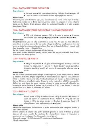 334 – PASTA SALTEADA CON ATÚN
Ingredientes:
                 300 g de pasta 200 g de atún en aceite 2 dientes de ajo agua          sal
                 1 hoja de laurel 12 aceitunas rellenas perejil picado aceite.
Elaboración:
Cuece la pasta con abundante agua, sal, 2 cucharadas de aceite y una hoja de laurel.
Refréscala cuando esté al dente. Después, en una sartén con un poco de aceite saltea la
pasta con los dientes de ajo picados, añade las aceitunas fileteadas y el atún un poco
desmigado. Sirve.

335 – PASTA SALTEADA CON SETAS Y HUEVO ESCALFADO
Ingredientes:
                  250 g de cintas de pastas 200 g de setas u hongos 8 huevos
                escalfados agua vinagre perejil picado 1 cebolleta aceite sal.
Elaboración:
Cuece la pasta en agua con sal y un chorrito de aceite. Pasa por agua fría para detener la
cocción de la pasta y reserva. En una sartén rehoga la cebolleta picada con un poco de
aceite y añade las setas cortadas en juliana. Deja que se haga todo bien, y cuando esté
listo agrega las cintas y rehógalas bien.
En una cazuela con agua y vinagre escalfa los huevos.
Para servir, coloca primero la pasta y encima uno o dos huevos escalfados. Por último,
espolvorea con perejil picado.

336 – PASTEL DE PASTA
Ingredientes:
                  300 g de macarrones 150 g de mozzarella (queso italiano) salsa de
                tomate 2 calabacines 1 cebolla 1 diente de ajo ramito de hierbas
                (orégano, tomillo y perejil) 2 nueces de mantequilla harina sal
                aceite
Elaboración:
En una cazuela con aceite pon a rehogar la cebolla picada, el ajo entero, salsa de tomate
y el ramito de hierbas. Deja a fuego lento 20 minutos hasta que espese la salsa, entonces
retira el ramito y reserva la salsa. Corta el calabacín en rodajas y, tras pasarlas por
harina, fríelas en abundante aceite. Cuece la pasta, escúrrela y añádele mantequilla.
Coloca en una fuente de servir redonda primero la pasta, encima el calabacín, un
poquito de queso, la salsa de tomate con la cebolla y el ajo y, por último, el resto de
queso. Mete en el horno 10 minutos a l60º y listo.

337 – PIZZA A TU GUSTO
Ingredientes:
                Para la masa: 250 g de harina de arroz 12 g de levadura 1 huevo 1
                cuch. de leche ½ cucharadita de sal. Relleno: 150 g de salsa de
                tomate 100 g de jamón cocido 3 lonchas de queso de fundir 4
                champiñones unas anchoas en aceite orégano.
Elaboración:
Mezcla los ingredientes de la base de la pizza, amasándolos bien. Después, estírala y
dale forma redonda.
Coloca encima el relleno a tu gusto: extiende primero la salsa de tomate y coloca
después el jamón cocido, las anchoas, los champiñones limpios y fileteados y
espolvorea con el orégano. Por último, cubre con el queso.
Hornea la pizza a 170-180º, durante 15 minutos aproximadamente.
Sírvela bien caliente.
                                           115
 