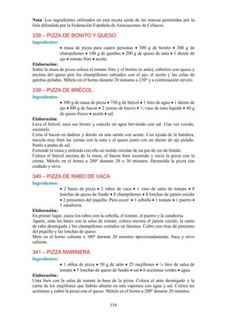 Nota. Los ingredientes utilizados en esta receta serán de las marcas permitidas por la
lista difundida por la Federación Española de Asociaciones de Celíacos.

338 – PIZZA DE BONITO Y QUESO
Ingredientes:
                  masa de pizza para cuatro personas 300 g de bonito 300 g de
                champiñones 100 g de gambas 200 g de queso de nata 1 diente de
                ajo tomate frito aceite.
Elaboración:
Sobre la masa de pizza coloca el tomate frito y el bonito (o atún), cúbrelos con queso y
encima del queso pon los champiñones salteados con el ajo, el aceite y las colas de
gambas peladas. Mételo en el horno durante 20 minutos a 230º y a continuación sírvelo.

339 – PIZZA DE BRÉCOL
Ingredientes:
                  300 g de masa de pizza 750 g de brécol 1 litro de agua 1 diente de
                ajo l00 g de bacon 2 yemas de huevo ½ vaso de nata líquida 80 g
                de queso fresco aceite sal.
Elaboración:
Lava el brécol, saca sus brotes y cuécelo en agua hirviendo con sal. Una vez cocido,
escúrrelo.
Corta el bacon en daditos y dóralo en una sartén con aceite. Con ayuda de la batidora,
mezcla muy bien las yemas con la nata y el queso junto con un diente de ajo pelado.
Ponlo a punto de sal.
Extiende la masa y enfonda con ella un molde circular de un par de cm de hondo.
Coloca el brécol encima de la masa, el bacon bien escurrido y rocía la pizza con la
crema. Mételo en el horno a 200º durante 20 o 30 minutos. Desmolda la pizza con
cuidado y sirve.

340 – PIZZA DE RABO DE VACA
Ingredientes:
                  2 bases de pizza 2 rabos de vaca 1 vaso de salsa de tomate 8
                lonchas de queso de fundir 8 champiñones 4 lonchas de jamón cocido
                  2 pimientos del piquillo. Para cocer: 1 cebolla 1 tomate 1 puerro
                1 zanahoria.
Elaboración:
En primer lugar, cuece los rabos con la cebolla, el tomate, el puerro y la zanahoria.
Aparte, unta las bases con la salsa de tomate, coloca encima el jamón cocido, la carne
de rabo desmigada y los champiñones cortados en láminas. Cubre con tiras de pimiento
del piquillo y las lonchas de queso.
Mete en el horno caliente a 180º durante 20 minutos aproximadamente. Saca y sirve
caliente.

341 – PIZZA MARINERA
Ingredientes:
                  1 oblea de pizza 50 g de atún 25 mejillones ¼ litro de salsa de
                tomate 5 lonchas de queso de fundir sal 8 aceitunas verdes agua.
Elaboración:
Unta bien con la salsa de tomate la base de la pizza. Coloca el atún desmigado y la
carne de los mejillones que habrás abierto en una vaporera con agua y sal. Coloca las
aceitunas y cubre la pizza con el queso. Métela en el horno a 200º durante 20 minutos.


                                          116
 
