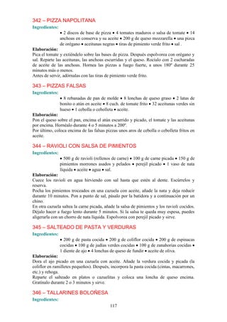 342 – PIZZA NAPOLITANA
Ingredientes:
                  2 discos de base de pizza 4 tomates maduros o salsa de tomate 14
                anchoas en conserva y su aceite 200 g de queso mozzarella una pizca
                de orégano aceitunas negras tiras de pimiento verde frito sal .
Elaboración:
Pica el tomate y extiéndelo sobre las bases de pizza. Después espolvorea con orégano y
sal. Reparte las aceitunas, las anchoas escurridas y el queso. Rocíalo con 2 cucharadas
de aceite de las anchoas. Hornea las pizzas a fuego fuerte, a unos 180º durante 25
minutos más o menos.
Antes de servir, adórnalas con las tiras de pimiento verde frito.

343 – PIZZAS FALSAS
Ingredientes:
                  8 rebanadas de pan de molde 8 lonchas de queso graso 2 latas de
                bonito o atún en aceite 8 cuch. de tomate frito 32 aceitunas verdes sin
                hueso 1 cebolla o cebolleta aceite.
Elaboración:
Pon el queso sobre el pan, encima el atún escurrido y picado, el tomate y las aceitunas
por encima. Hornéalo durante 4 o 5 minutos a 200º.
Por último, coloca encima de las falsas pizzas unos aros de cebolla o cebolleta fritos en
aceite.

344 – RAVIOLI CON SALSA DE PIMIENTOS
Ingredientes:
                  500 g de ravioli (rellenos de carne) 100 g de carne picada 150 g de
                pimientos morrones asados y pelados perejil picado 1 vaso de nata
                líquida aceite agua sal.
Elaboración:
Cuece los ravioli en agua hirviendo con sal hasta que estén al dente. Escúrrelos y
reserva.
Pocha los pimientos troceados en una cazuela con aceite, añade la nata y deja reducir
durante 10 minutos. Pon a punto de sal, pásalo por la batidora y a continuación por un
chino.
En otra cazuela saltea la carne picada, añade la salsa de pimientos y los ravioli cocidos.
Déjalo hacer a fuego lento durante 5 minutos. Si la salsa te queda muy espesa, puedes
aligerarla con un chorro de nata líquida. Espolvorea con perejil picado y sirve.

345 – SALTEADO DE PASTA Y VERDURAS
Ingredientes:
                  200 g de pasta cocida 200 g de coliflor cocida 200 g de espinacas
                cocidas 100 g de judías verdes cocidas 100 g de zanahorias cocidas
                1 diente de ajo 4 lonchas de queso de fundir aceite de oliva.
Elaboración:
Dora el ajo picado en una cazuela con aceite. Añade la verdura cocida y picada (la
coliflor en ramilletes pequeños). Después, incorpora la pasta cocida (cintas, macarrones,
etc.) y rehoga.
Reparte el salteado en platos o cazuelitas y coloca una loncha de queso encima.
Gratínalo durante 2 o 3 minutos y sirve.

346 – TALLARINES BOLOÑESA
Ingredientes:
                                           117
 