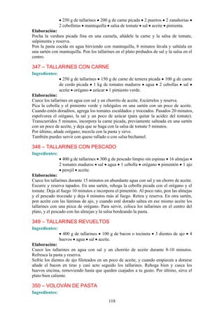 250 g de tallarines 200 g de carne picada 2 puerros 2 zanahorias
                2 cebolletas mantequilla salsa de tomate sal aceite pimienta.
Elaboración:
Pocha la verdura picada fina en una cazuela, añádele la carne y la salsa de tomate,
salpimenta y reserva.
Pon la pasta cocida en agua hirviendo con mantequilla, 8 minutos lávala y saltéala en
una sartén con mantequilla. Pon los tallarines en el plato probados de sal y la salsa en el
centro.

347 – TALLARINES CON CARNE
Ingredientes:
                  250 g de tallarines 150 g de carne de ternera picada 100 g de carne
                de cerdo picada 1 kg de tomates maduros agua 2 cebollas sal
                aceite orégano azúcar 1 pimiento verde.
Elaboración:
Cuece los tallarines en agua con sal y un chorrito de aceite. Escúrrelos y reserva.
Pica la cebolla y el pimiento verde y rehógalos en una sartén con un poco de aceite.
Cuando estén doraditos, agrega los tomates escaldados y troceados. Pasados 20 minutos,
espolvorea el orégano, la sal y un poco de azúcar (para quitar la acidez del tomate).
Transcurridos 5 minutos, incorpora la carne picada, previamente salteada en una sartén
con un poco de aceite, y deja que se haga con la salsa de tomate 5 minutos.
Por último, añade orégano, mezcla con la pasta y sirve.
También puedes servir con queso rallado o con salsa bechamel.

348 – TALLARINES CON PESCADO
Ingredientes:
                  400 g de tallarines 300 g de pescado limpio sin espinas 16 almejas
                2 tomates maduros sal agua 1 cebolla orégano pimentón 1 ajo
                  perejil aceite.
Elaboración:
Cuece los tallarines durante 15 minutos en abundante agua con sal y un chorro de aceite.
Escurre y reserva tapados. En una sartén, rehoga la cebolla picada con el orégano y el
tomate. Deja al fuego 10 minutos e incorpora el pimentón. Al poco rato, pon las almejas
y el pescado troceado y deja 4 minutos más al fuego. Retira y reserva. En otra sartén,
pon aceite con las láminas de ajo, y cuando esté dorado saltea en ese mismo aceite los
tallarines con una pizca de orégano. Para servir, coloca los tallarines en el centro del
plato, y el pescado con las almejas y la salsa bordeando la pasta.

349 – TALLARINES REVUELTOS
Ingredientes:
                  400 g de tallarines 100 g de bacon o tocineta       3 dientes de ajo   4
                huevos agua sal aceite.
Elaboración:
Cuece los tallarines en agua con sal y un chorrito de aceite durante 8-10 minutos.
Refresca la pasta y reserva.
Sofríe los dientes de ajo fileteados en un poco de aceite, y cuando empiecen a dorarse
añade el bacon en tiras y casi acto seguido los tallarines. Rehoga bien y casca los
huevos encima, removiendo hasta que queden cuajados a tu gusto. Por último, sirve el
plato bien caliente.

350 – VOLOVÁN DE PASTA
Ingredientes:
                                           118
 