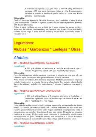 2 láminas de hojaldre 200 g de cintas al huevo 200 g de cintas de
                espinaca 150 g de queso parmesano rallado 150 g de queso gruyere
                rallado 6 yemas 6 lonchas de jamón cocido 1 dl de nata sal
                pimienta nuez moscada.
Elaboración:
Fabrica 2 discos de hojaldre de 24 cm de diámetro y unta con huevo el borde de ellos.
Corta un círculo de 17 cm en el segundo y coloca su aro sobre el perímetro. Hornea a
200º durante 25 minutos.
Coloca la pasta cocida en un cazo y añade las 6 yemas enteras, los quesos gruyére y
parmesano, las tiras de jamón cocido y un chorro de nata líquida. Revuélvelo todo y
calienta. Añade luego la nuez moscada rallada y mezcla bien. Por último, rellena el
volován y sirve.




Legumbres:
Alubias * Garbanzos * Lentejas * Otras

Alubias
351 – ALUBIAS BLANCAS CON CALAMARES
Ingredientes:
                  300 g de alubias 4 calamares 1 cebolla 4 dientes de ajo             2
                tomates ½ pimiento verde sal agua aceite perejil picado.
Elaboración:
Cuece las alubias (que habrás puesto en remojo en la víspera) en agua con sal y un
chorro de aceite, durante una hora aproximadamente. Escurre y reserva.
Pon a pochar las verduras, bien limpias y en juliana. Añade los calamares ya limpios y
cortados en aros sobre la verdura. Sazona y saltea durante 2o 3 minutos a fuego fuerte.
Agrega las alubias y guísalo todo junto durante 5 minutos. Espolvorea con perejil y
sirve.

352 – ALUBIAS BLANCAS CON CHORICEROS
Ingredientes:
                  400 g de alubias blancas 2 pimientos choriceros 2 cebollas 1
                zanahoria 1 pimiento verde 1 pimiento rojo 4 dientes de ajo 3 o 4
                clavos aceite de oliva sal agua.
Elaboración:
Pon a cocer las alubias en una cazuela con agua, una cebolla, una zanahoria, dos dientes
de ajo, 3 o 4 clavos, un chorro de aceite y sal. Tardarán en hacerse una hora o una hora
y cuarto aproximadamente. Mientras tanto, prepara una fritada con el pimiento verde, el
pimiento rojo, una cebolla y dos dientes de ajo, todo picado. Despepita los pimientos
choriceros, trocéalos y dóralos en una sartén con aceite. A continuación, machácalos en
un mortero con sal gorda. Añade las alubias, bien escurridas, a la fritada de verdura
junto con el majado de pimiento choricero. Deja a fuego lento 5 minutos y sirve.

353 – ALUBIAS BLANCAS CON JUDÍAS
Ingredientes:

                                          119
 