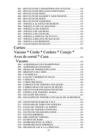 481 – REVUELTO DE LANGOSTINOS CON ACELGAS ................... 154
      482 – REVUELTO DE MOLLEJAS CONFITADAS .............................. 154
      483 – REVUELTO DE PISTO ...................................................................... 154
      484 – REVUELTO DE SALMÓN Y AJOS FRESCOS ........................... 154
      485 – REVUELTO DE SESOS ..................................................................... 155
      486 – REVUELTO DE VERDURAS ........................................................... 155
      487 – TORTILLA AL ESTILO DE BURGOS ........................................... 155
      488 – TORTILLA CON CALABACINES.................................................. 155
      489 – TORTILLA CON TOMATE .............................................................. 156
      490 – TORTILLA DE ANCHOAS ............................................................... 156
      491 – TORTILLA DE COLIFLOR............................................................... 156
      492 – TORTILLA ESPECIAL DE PATATA ............................................. 156
      493 – TORTILLA RELLENA DE BACALAO ......................................... 157
      494 – TORTILLA SACROMONTE ............................................................. 157
      495 – VOLOVANES CON HUEVO ............................................................ 157
Carnes:.............................................................................................................. 158
Vacuno * Cerdo * Cordero * Conejo *
Aves de corral * Caza................................................................ 158
 Vacuno ......................................................................................................... 158
      496 – ALBÓNDIGAS CON CHAMPIÑONES ......................................... 158
      497 – ALBÓNDIGAS CON QUESO ........................................................... 158
      498 – BRAZO DE TERNERA RELLENO ................................................. 158
      499 – BROCHETA DE CARNE ................................................................... 159
      500 – CALDERILLO ....................................................................................... 159
      501 – CALLOS Y MORROS EN SALSA .................................................. 159
      502 – CARAJACA ........................................................................................... 160
      503 – CARNE MECHADA ............................................................................ 160
      504 – CARPACCIO DE TERNERA CON QUESO ................................. 160
      505 – CARRILLERAS CON SALSA DE QUESO ................................... 161
      506 – CHULETAS GRATINADAS CON QUESO .................................. 161
      507 – COSTILLA DE TERNERA ASADA................................................ 161
      508 – ESCALOPE MILANESA .................................................................... 161
      509 – ESCALOPES DE TERNERA CON SALSA DE ALMENDRAS
       .............................................................................................................................. 161
      510 – ESTOFADO DE RABO DE VACA .................................................. 162
      511 – ESTOFADO DE TORO CON VERDURA ..................................... 162
      512 – FALDA DE TERNERA AL HORNO............................................... 162
      513 – FALDA DE TERNERA ESTOFADA .............................................. 163
      514 – FILETES DE HÍGADO RELLENOS ............................................... 163
      515 – FILETES SORPRESA.......................................................................... 163
      516 – FRICANDÓ DE TERNERA ............................................................... 164
      517 – GUISOTE DE RABO ........................................................................... 164
      518 – HAMBURGUESAS AL JEREZ ........................................................ 164
      519 – HAMBURGUESAS SORPRESA ...................................................... 164
      520 – HÍGADO DE VACA A LA MOSTAZA .......................................... 165
                                                                 12
 