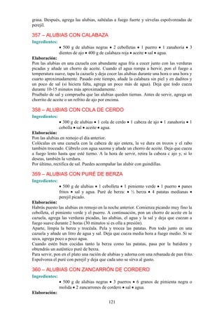 grasa. Después, agrega las alubias, saltéalas a fuego fuerte y sírvelas espolvoreadas de
perejil.

357 – ALUBIAS CON CALABAZA
Ingredientes:
                  500 g de alubias negras 2 cebolletas 1 puerro 1 zanahoria             3
                dientes de ajo 400 g de calabaza roja aceite sal agua.
Elaboración:
Pon las alubias en una cazuela con abundante agua fría a cocer junto con las verduras
picadas y añade un chorro de aceite. Cuando el agua rompa a hervir, pon el fuego a
temperatura suave, tapa la cazuela y deja cocer las alubias durante una hora o una hora y
cuarto aproximadamente. Pasado este tiempo, añade la calabaza sin piel y en daditos y
un poco de sal (si hiciera falta, agrega un poco más de agua). Deja que todo cueza
durante 10-15 minutos más aproximadamente.
Pruébalo de sal y comprueba que las alubias queden tiernas. Antes de servir, agrega un
chorrito de aceite o un refrito de ajo por encima.

358 – ALUBIAS CON COLA DE CERDO
Ingredientes:
                  300 g de alubias 1 cola de cerdo     1 cabeza de ajo   1 zanahoria    1
                cebolla sal aceite agua.
Elaboración:
Pon las alubias en remojo el día anterior.
Colócalas en una cazuela con la cabeza de ajo entera, la ve dura en trozos y el rabo
también troceado. Cúbrelo con agua sazona y añade un chorro de aceite. Deja que cueza
a fuego lento hasta que esté tierno. A la hora de servir, retira la cabeza c ajo y, si lo
deseas, también la verdura.
Por último, rectifica de sal. Puedes acompañar las alubir con guindillas.

359 – ALUBIAS CON PURÉ DE BERZA
Ingredientes:
                   500 g de alubias 1 cebolleta 1 pimiento verde 1 puerro panes
                fritos sal y agua. Puré de berza: ½ berza 4 patatas medianas
                perejil picado.
Elaboración:
Habrás puesto las alubias en remojo en la noche anterior. Comienza picando muy fino la
cebolleta, el pimiento verde y el puerro. A continuación, pon un chorro de aceite en la
cazuela, agrega las verduras picadas, las alubias, el agua y la sal y deja que cuezan a
fuego suave durante 2 horas (30 minutos si es olla a presión).
Aparte, limpia la berza y trocéala. Pela y trocea las patatas. Pon todo junto en una
cazuela y añade un litro de agua y sal. Deja que cueza media hora a fuego medio. Si se
seca, agrega poco a poco agua.
Cuando estén bien cocidas tanto la berza como las patatas, pasa por la batidora y
obtendrás un auténtico puré de berza.
Para servir, pon en el plato una ración de alubias y adorna con una rebanada de pan frito.
Espolvorea el puré con perejil y deja que cada uno se sirva al gusto.

360 – ALUBIAS CON ZANCARRÓN DE CORDERO
Ingredientes:
                 500 g de alubias negras 3 puerros 6 granos de pimienta negra o
                molida 2 zancarrones de cordero sal agua.
Elaboración:

                                          121
 