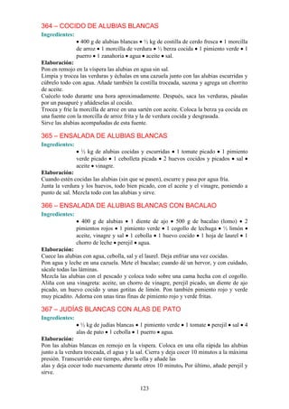 364 – COCIDO DE ALUBIAS BLANCAS
Ingredientes:
                  400 g de alubias blancas ½ kg de costilla de cerdo fresca 1 morcilla
                de arroz 1 morcilla de verdura ½ berza cocida 1 pimiento verde 1
                puerro 1 zanahoria agua aceite sal.
Elaboración:
Pon en remojo en la víspera las alubias en agua sin sal.
Limpia y trocea las verduras y échalas en una cazuela junto con las alubias escurridas y
cúbrelo todo con agua. Añade también la costilla troceada, sazona y agrega un chorrito
de aceite.
Cuécelo todo durante una hora aproximadamente. Después, saca las verduras, pásalas
por un pasapuré y añádeselas al cocido.
Trocea y fríe la morcilla de arroz en una sartén con aceite. Coloca la berza ya cocida en
una fuente con la morcilla de arroz frita y la de verdura cocida y desgrasada.
Sirve las alubias acompañadas de esta fuente.

365 – ENSALADA DE ALUBIAS BLANCAS
Ingredientes:
                  ½ kg de alubias cocidas y escurridas 1 tomate picado 1 pimiento
                verde picado 1 cebolleta picada 2 huevos cocidos y picados sal
                aceite vinagre.
Elaboración:
Cuando estén cocidas las alubias (sin que se pasen), escurre y pasa por agua fría.
Junta la verdura y los huevos, todo bien picado, con el aceite y el vinagre, poniendo a
punto de sal. Mezcla todo con las alubias y sirve.

366 – ENSALADA DE ALUBIAS BLANCAS CON BACALAO
Ingredientes:
                  400 g de alubias 1 diente de ajo 500 g de bacalao (lomo) 2
                pimientos rojos 1 pimiento verde 1 cogollo de lechuga ½ limón
                aceite, vinagre y sal 1 cebolla 1 huevo cocido 1 hoja de laurel 1
                chorro de leche perejil agua.
Elaboración:
Cuece las alubias con agua, cebolla, sal y el laurel. Deja enfriar una vez cocidas.
Pon agua y leche en una cazuela. Mete el bacalao; cuando dé un hervor, y con cuidado,
sácale todas las láminas.
Mezcla las alubias con el pescado y coloca todo sobre una cama hecha con el cogollo.
Aliña con una vinagreta: aceite, un chorro de vinagre, perejil picado, un diente de ajo
picado, un huevo cocido y unas gotitas de limón. Pon también pimiento rojo y verde
muy picadito. Adorna con unas tiras finas de pimiento rojo y verde fritas.

367 – JUDÍAS BLANCAS CON ALAS DE PATO
Ingredientes:
                  ½ kg de judías blancas 1 pimiento verde     1 tomate perejil    sal   4
                alas de pato 1 cebolla 1 puerro agua.
Elaboración:
Pon las alubias blancas en remojo en la víspera. Coloca en una olla rápida las alubias
junto a la verdura troceada, el agua y la sal. Cierra y deja cocer 10 minutos a la máxima
presión. Transcurrido este tiempo, abre la olla y añade las
alas y deja cocer todo nuevamente durante otros 10 minuto8 Por último, añade perejil y
sirve.

                                          123
 