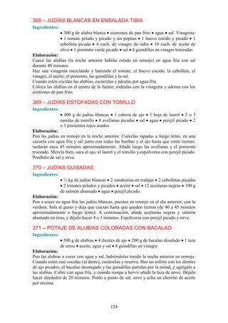 368 – JUDÍAS BLANCAS EN ENSALADA TIBIA
Ingredientes:
                  300 g de alubia blanca costrones de pan frito agua sal. Vinagreta:
                  1 tomate pelado y picado y sin pepitas 1 huevo cocido y picado 1
                cebolleta picada 4 cuch. de vinagre de sidra 10 cuch. de aceite de
                oliva 1 pimiento verde picado sal 4 guindillas en vinagre troceadas
Elaboración:
Cuece las alubias (la noche anterior habrán estado en remojo) en agua fría con sal
durante 40 minutos.
Haz una vinagreta mezclando y batiendo el tomate, el huevo cocido, la cebolleta, el
vinagre, el aceite, el pimiento, las guindillas y la sal.
Cuando estén cocidas las alubias, escúrrelas y pásalas por agua fría.
Coloca las alubias en el centro de la fuente, rodéalas con la vinagreta y adorna con los
costrones de pan frito.

369 – JUDÍAS ESTOFADAS CON TOMILLO
Ingredientes:
                  400 g de judías blancas 1 cabeza de ajo        1 hoja de laurel 2 o 3
                ramitas de tomillo 8 avellanas picadas sal       agua perejil picado 2
                o 3 pimientos rojos asados.
Elaboración:
Pon las judías en remojo en la noche anterior. Cuécelas tapadas a fuego lento, en una
cazuela con agua fría y sal junto con todas las hierbas y el ajo hasta que estén tiernas:
tardarán unos 45 minutos aproximadamente. Añade luego las avellanas y el pimiento
troceado. Mezcla bien, saca el ajo, el laurel y el tomillo y espolvorea con perejil picado.
Pruébalo de sal y sirve.

370 – JUDÍAS GUISADAS
Ingredientes:
                  ½ kg de judías blancas 2 zanahorias en rodajas 2 cebolletas picadas
                 2 tomates pelados y picados aceite sal 12 aceitunas negras 100 g
                de salmón ahumado agua perejil picado.
Elaboración:
Pon a cocer en agua fría las judías blancas, puestas en remojo en el día anterior, con la
verdura. Sala al gusto y deja que cuezan hasta que queden tiernas (de 40 a 45 minutos
aproximadamente a fuego lento). A continuación, añade aceitunas negras y salmón
ahumado en tiras, y déjalo hacer 4 o 5 minutos. Espolvorea con perejil picado y sirve.

371 – POTAJE DE ALUBIAS COLORADAS CON BACALAO
Ingredientes:
                 500 g de alubias 4 dientes de ajo 200 g de bacalao desalado 1 taza
                de arroz aceite, agua y sal 8 guindillas en vinagre
Elaboración:
Pon las alubias a cocer con agua y sal, habiéndolas tenido la noche anterior en remojo.
Cuando estén casi cocidas (al dente), escúrrelas y reserva. Haz un sofrito con los dientes
de ajo picados, el bacalao desmigado y las guindillas partidas por la mitad, y agrégalo a
las alubias. Cubre con agua fría, y cuando rompa a hervir añade la taza de arroz. Déjalo
hacer alrededor de 20 minutos. Ponlo a punto de sal, sirve y echa un chorrito de aceite
por encima.




                                           124
 