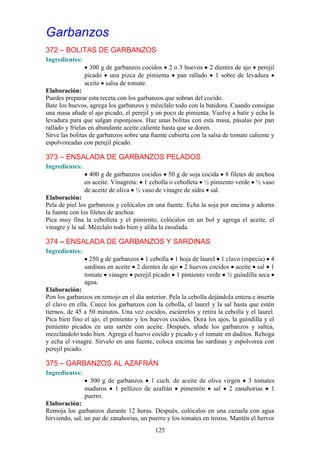 Garbanzos
372 – BOLITAS DE GARBANZOS
Ingredientes:
                  300 g de garbanzos cocidos 2 o 3 huevos 2 dientes de ajo perejil
                picado una pizca de pimienta pan rallado 1 sobre de levadura
                aceite salsa de tomate.
Elaboración:
Puedes preparar esta receta con los garbanzos que sobran del cocido.
Bate los huevos, agrega los garbanzos y mézclalo todo con la batidora. Cuando consigas
una masa añade el ajo picado, el perejil y un poco de pimienta. Vuelve a batir y echa la
levadura para que salgan esponjosos. Haz unas bolitas con esta masa, pásalas por pan
rallado y fríelas en abundante aceite caliente hasta que se doren.
Sirve las bolitas de garbanzos sobre una fuente cubierta con la salsa de tomate caliente y
espolvoreadas con perejil picado.

373 – ENSALADA DE GARBANZOS PELADOS
Ingredientes:
                  400 g de garbanzos cocidos 50 g de soja cocida 8 filetes de anchoa
                en aceite. Vinagreta: 1 cebolla o cebolleta ½ pimiento verde ½ vaso
                de aceite de oliva ½ vaso de vinagre de sidra sal.
Elaboración:
Pela de piel los garbanzos y colócalos en una fuente. Echa la soja por encima y adorna
la fuente con los filetes de anchoa.
Pica muy fina la cebolleta y el pimiento, colócalos en un bol y agrega el aceite, el
vinagre y la sal. Mézclalo todo bien y aliña la ensalada.

374 – ENSALADA DE GARBANZOS Y SARDINAS
Ingredientes:
                  250 g de garbanzos 1 cebolla 1 hoja de laurel 1 clavo (especia) 4
                sardinas en aceite 2 dientes de ajo 2 huevos cocidos aceite sal 1
                tomate vinagre perejil picado 1 pimiento verde ½ guindilla seca
                agua.
Elaboración:
Pon los garbanzos en remojo en el día anterior. Pela la cebolla dejándola entera e inserta
el clavo en ella. Cuece los garbanzos con la cebolla, el laurel y la sal hasta que estén
tiernos, de 45 a 50 minutos. Una vez cocidos, escúrrelos y retira la cebolla y el laurel.
Pica bien fino el ajo, el pimiento y los huevos cocidos. Dora los ajos, la guindilla y el
pimiento picados en una sartén con aceite. Después, añade los garbanzos y saltea,
mezclándolo todo bien. Agrega el huevo cocido y picado y el tomate en daditos. Rehoga
y echa el vinagre. Sírvelo en una fuente, coloca encima las sardinas y espolvorea con
perejil picado.

375 – GARBANZOS AL AZAFRÁN
Ingredientes:
                  300 g de garbanzos 1 cuch. de aceite de oliva virgen 3 tomates
                maduros 1 pellizco de azafrán pimentón sal 2 zanahorias 1
                puerro.
Elaboración:
Remoja los garbanzos durante 12 horas. Después, colócalos en una cazuela con agua
hirviendo, sal, un par de zanahorias, un puerro y los tomates en trozos. Mantén el hervor
                                           125
 