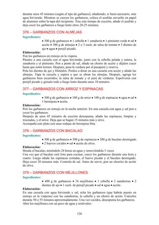 durante unos 45 minutos (según el tipo de garbanzo), añadiendo, si fuera necesario, más
agua hirviendo. Mientras se cuecen los garbanzos, coloca el azafrán envuelto en papel
de aluminio sobre la tapa del recipiente. Tras este tiempo de cocción, añade el azafrán y
deja cocer los garbanzos a fuego lento otros 20-25 minutos.

376 – GARBANZOS CON ALMEJAS
Ingredientes:
                  300 g de garbanzos 1 cebolla 1 zanahoria 1 pimiento verde sal
                aceite 300 g de almejas 2 o 3 cuch. de salsa de tomate 3 dientes de
                ajo agua perejil picado.
Elaboración:
Pon los garbanzos en remojo en la víspera.
Pásalos a una cazuela con el agua hirviendo, junto con la cebolla pelada y entera, la
zanahoria y el pimiento. Pon a punto de sal, añade un chorro de aceite y déjalos cocer
hasta que estén tiernos. Después, pasa la verdura por el pasapuré y reserva.
Pela los dientes de ajo y filetéalos. Ponlos a dorar en una cazuela con aceite y añade las
almejas. Tapa la cazuela y espera a que se abran las almejas. Después, agrega los
garbanzos bien escurridos, la salsa de tomate y el puré de verduras. Espolvorea con
perejil picado y guísalo todo a fuego lento durante unos 10 minutos.

377 – GARBANZOS CON ARROZ Y ESPINACAS
Ingredientes:
                  300 g de garbanzos 100 g de arroz 100 g de espinacas agua sal
                1 berenjena aceite.
Elaboración:
Pon los garbanzos en remojo en la noche anterior. En una cazuela con agua y sal pon a
cocer los garbanzos.
Después de unos 45 minutos de cocción desespuma, añade las espinacas, limpias y
troceadas, y el arroz. Deja que se hagan 15 minutos más y sirve.
Acompaña este plato con unas rodajas de berenjena frita.

378 – GARBANZOS CON BACALAO
Ingredientes:
                 300 g de garbanzos 300 g de espinacas 300 g de bacalao desmigado
                 2 huevos cocidos sal aceite de oliva.
Elaboración:
Desala el bacalao, teniéndolo 24 horas en agua y removiéndola 3 veces.
Una vez que el bacalao esté listo para cocinar, cuece los garbanzos durante una hora y
cuarto. Luego añade las espinacas cortadas, el huevo picado y el bacalao desmigado.
Deja cocer 20 minutos más. Controla de sal. Antes de servir, pon un chorrito de aceite
de oliva.

379 – GARBANZOS CON MEJILLONES
Ingredientes:
                  400 g de garbanzos 16 mejillones 1 cebolla 2 zanahorias               2
                dientes de ajo 1 cuch. de perejil picado sal agua aceite.
Elaboración:
En una cazuela con agua hirviendo y sal, echa los garbanzos (que habrás puesto en
remojo en la vísperas) con las zanahorias, la cebolla y un chorro de aceite. Cuécelos
durante 50 o 55 minutos aproximadamente. Una vez cocidos, desespuma los garbanzos.
Abre los mejillones con un poco de agua y resérvalos.


                                           126
 