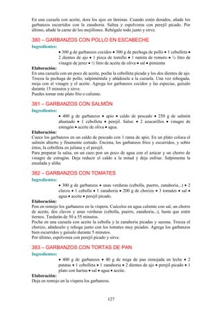 En una cazuela con aceite, dora los ajos en láminas. Cuando estén dorados, añade los
garbanzos escurridos con la zanahoria. Saltea y espolvorea con perejil picado. Por
último, añade la carne de los mejillones. Rehógalo todo junto y sirve.

380 – GARBANZOS CON POLLO EN ESCABECHE
Ingredientes:
                  300 g de garbanzos cocidos 300 g de pechuga de pollo 1 cebolleta
                2 dientes de ajo 1 pizca de tomillo 1 ramita de romero ¼ litro de
                vinagre de jerez ½ litro de aceite de oliva sal pimienta
Elaboración:
En una cazuela con un poco de aceite, pocha la cebolleta picada y los dos dientes de ajo.
Trocea la pechuga de pollo, salpiméntala y añádesela a la cazuela. Una vez rehogada,
moja con el vinagre y el aceite. Agrega los garbanzos cocidos y las especias, guísalo
durante 15 minutos y sirve.
Puedes tomar este plato frío o caliente.

381 – GARBANZOS CON SALMÓN
Ingredientes:
                  400 g de garbanzos apio caldo de pescado 250 g de salmón
                ahumado 1 cebolleta perejil. Salsa: 2 azucarillos vinagre de
                estragón aceite de oliva agua.
Elaboración:
Cuece los garbanzos en un caldo de pescado con 1 rama de apio. En un plato coloca el
salmón abierto y finamente cortado. Encima, los garbanzos fríos y escurridos, y sobre
éstos, la cebolleta en juliana y el perejil.
Para preparar la salsa, en un cazo pon un poco de agua con el azúcar y un chorro de
vinagre de estragón. Deja reducir el caldo a la mitad y deja enfriar. Salpimenta la
ensalada y aliña.

382 – GARBANZOS CON TOMATES
Ingredientes:
                  300 g de garbanzos unas verduras (cebolla, puerro, zanahoria...) 2
                clavos 1 cebolla 1 zanahoria 200 g de chorizo 3 tomates sal
                agua aceite perejil picado.
Elaboración:
Pon en remojo los garbanzos en la víspera. Cuécelos en agua caliente con sal, un chorro
de aceite, dos clavos y unas verduras (cebolla, puerro, zanahoria...), hasta que estén
tiernos. Tardarán de 50 a 55 minutos.
Pocha en una cazuela con aceite la cebolla y la zanahoria picadas y sazona. Trocea el
chorizo, añádeselo y rehoga junto con los tomates muy picados. Agrega los garbanzos
bien escurridos y guísalo durante 5 minutos.
Por último, espolvorea con perejil picado y sirve.

383 – GARBANZOS CON TORTAS DE PAN
Ingredientes:
                  400 g de garbanzos 40 g de miga de pan remojada en leche             2
                patatas 1 cebolleta 1 zanahoria 2 dientes de ajo perejil picado        1
                plato con harina sal agua aceite.
Elaboración:
Deja en remojo en la víspera los garbanzos.



                                          127
 