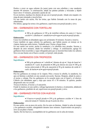 Ponlos a cocer en agua caliente (la justa) junto con una cebolleta y una zanahoria
durante 40 minutos. A continuación, añade las patatas peladas y troceadas y déjalo
hacer otros 15 minutos, poniendo a punto de sal.
En un mortero, machaca los dientes de ajo con el perejil picado. Añade este majado a la
miga de pan remojada y mezcla bien.
En una sartén con aceite, fríe las tortas, que habrás formado con la masa de pan,
enharinadas.
Por último, agrega las tortas a los garbanzos, espolvorea con perejil picado y sirve.

384 – GARBANZOS CON TORTELLINI
Ingredientes:
                  300 g de garbanzos 150 g de tortellini rellenos de carne 1 huevo
                cocido 1 cebolleta 1 zanahoria sal agua aceite perejil picado.
Elaboración:
Cuece los tortellini en abundante agua con sal durante 10 minutos. Escurre y reserva.
Cuece también en agua caliente los garbanzos, que habrás puesto en remojo en la
víspera, hasta que estén tiernos. Tardarán unas 2 horas a fuego lento.
En una sartén con aceite, pocha la zanahoria y la cebolleta muy picadas. Sazona y,
después de unos minutos, añade los tortellini y rehoga. A continuación, agrega los
garbanzos bien escurridos y sigue rehogando para que se mezclen bien todos los sabores.
Sirve en una fuente con el huevo cocido y el perejil, todo picado.

385 – GARBANZOS CON TROPIEZOS
Ingredientes:
                  300 g de garbanzos 1 cebolla 3 dientes de ajo 1 hoja de laurel 1
                zanahoria 1 cuch. de pimentón 200 g de chorizo de cocer 100 g de
                tocino entreverado 100 g de zancarrón 50 g de manteca de cerdo 1
                cuch. de harina sal agua perejil picado.
Elaboración:
Pon los garbanzos en remojo en la víspera. Pela y trocea la cebolla, la zanahoria, los
ajos en láminas y póchalo en una cazuela con aceite. Sazona. Después, añade la carne y
el tocino y rehoga. Pon los garbanzos en la cazuela junto con el laurel y el chorizo.
Cúbrelo con abundante agua y deja que cueza 45 o 50 minutos. Si quieres, puedes
desgrasarlo una vez cocido.
Trocea el chorizo, el tocino y el zancarrón.
Funde la manteca en una sartén y rehoga ligeramente la harina y el pimentón, añádeselo
a los garbanzos, pruébalo de sal, espolvorea con perejil picado y sirve.

386 – GARBANZO FRITOS CON HUEVOS
Ingredientes:
                  8 huevos perejil picado 350 g de garbanzos cocidos         ¼ litro de
                salsa de tomate 3 dientes de ajo aceite de oliva
Elaboración:
En una sartén, con un poco de aceite, fríe los ajos en láminas. Añade la salsa de tomate
y los garbanzos cocidos, rehogándolo durante unos minutos. Espolvoréalo con perejil y
sirve en un plato o fuente.
Aparte, fríe los huevos y acompáñalos de los garbanzos con la salsa de tomate.




                                          128
 