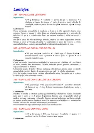 Lentejas
387 – ENSALADA DE LENTEJAS
Ingredientes:
                  500 g de lentejas 1 cebolla 1 cabeza de ajo 3 zanahorias 2
                cebolletas 3 cuch. de vinagre 9 cuch. de aceite laurel hierba de
                canónigo jamón de pato 1 trozo de apio 3 tomates rojos lechuga
                de roble.
Elaboración:
Cuece las lentejas con cebolla, la zanahoria y el ajo en la Olla a presión durante ocho
minutos. Escurre y guarda el caldo. Corta en juliana las zanahorias y el apio, pica la
cebolleta, el ajo y la cebolla muy finos, los tomates picaditos y aliña con aceite y
vinagre.
Pon en el fondo del plato la lechuga de roble. Mezcla los demás ingredientes con las
lentejas y añade el vinagre, el aceite y 2 cucharadas de caldo de cocción, y coloca
encima la hierba de canónigo acompañándolo todos con tiras de jamón de pato.

388 – LENTEJAS CON ALITAS DE POLLO
Ingredientes:
                  300 g de lentejas 1 cebolleta 1 cebolla roja 3 dientes de ajo 1
                pimiento morrón asado y pelado 8 alas de pollo 3 patatas sal
                pimienta aceite agua.
Elaboración:
Cuece las lentejas (previamente remojadas) en agua con una cebolleta, sal y un chorro
de aceite, durante 40 o 45 minutos. Después, añade las patatas, peladas y troceadas, y
déjalo hacer otros 15 minutos.
Salpimenta las alas de pollo y fríelas, hasta que estén doradas, en una sartén con aceite
donde habrás puesto 3 dientes de ajo, enteros y con piel, y la cebolla roja picada.
Sirve las lentejas en una fuente y coloca sobre ellas las alitas. Acompaña con la verdura
(cebolla y ajo) y los pimientos en tiras.

389 – LENTEJAS CON CUELLOS DE CORDERO
Ingredientes:
                  400 g de lentejas 400 g de cuellos troceados 1 cebolleta 1 tomate
                  2 dientes de ajo ½ hoja de laurel unos granos de pimienta aceite
                agua sal.
Elaboración:
Pica fino el tomate, la cebolleta y el ajo y ponlo todo a pochar en una cazuela con aceite
junto con el laurel y 6 u 8 granos de pimienta. Sazona. Una vez pochado, añade el
cordero troceado y sazonado y rehógalo. Después, agrega las lentejas, que habrás dejado
en remojo, y cúbrelas con abundante agua. Pon a punto de sal y deja cocer hasta que las
lentejas estén hechas, unos 40 minutos aproximadamente.
Puedes añadir más agua en el tiempo de cocción si es necesario.

390 – LENTEJAS CON FOIE-GRAS
Ingredientes:
                  300 g de lentejas 250 g de foie-gras ½ cebolla            1 puerro    1
                zanahoria aceite de oliva pimienta sal agua.
Elaboración:



                                           129
 