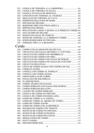 521 – LENGUA DE TERNERA A LA JARDINERA .............................. 165
   522 – LENGUA DE TERNERA EN SALSA ............................................. 165
   523 – LENGUA EN SALSA DE MOSTAZA ............................................ 166
   524 – LONCHITAS DE TERNERA AL TXAKOLÍ ................................ 166
   525 – MOLLEJAS DE TERNERA AL CAVA .......................................... 166
   526 – PIMIENTOS RELLENOS DE RABO .............................................. 166
   527 – PINCHOS DE HÍGADO...................................................................... 167
   528 – REDONDO FRÍO CON ENSALADILLA....................................... 167
   529 – RIÑONCITOS FRITOS ....................................................................... 167
   530 – ROLLITOS DE CARNE Y QUESO A LA PIMIENTA VERDE 168
   531 – SAN JACOBO DE HÍGADO ............................................................. 168
   532 – SESOS CON SALSA DE TOMATE ................................................ 168
   533 – SESOS DE TERNERA A LA PIMIENTA VERDE ...................... 168
   534 – SESOS REBOZADOS EN FRITADA.............................................. 169
   535 – TERNERA FRÍA A LA BILBAÍNA ................................................. 169
Cerdo............................................................................................................... 169
   536 – CERDO CON GUARNICIÓN DE FRUTAS .................................. 169
   537 – CHULETAS CON SALSA ESPAÑOLA Y TUÉTANO .............. 169
   538 – CHULETAS DE CERDO CON MEMBRILLO ............................. 170
   539 – CHULETAS DE CERDO CON MIEL ............................................. 170
   540 – CHULETAS DE CERDO CON SALSA DE PEREJIL................. 170
   541 – CHULETAS DE CERDO CON SALSA DE TUÉTANO ............ 171
   542 – CHULETAS RELLENAS ................................................................... 171
   543 – CINTA DE CERDO ASADA CON COSTRA DE SAL ............... 171
   544 – CODILLO ASADO............................................................................... 172
   545 – COSTILLA DE CERDO AL TOMILLO ......................................... 172
   546 – COSTILLA DE CERDO ASADA ..................................................... 172
   547 – EMPANADILLAS DE CERDO ........................................................ 172
   548 – ENSALADA DE SOLOMILLO ........................................................ 173
   549 – FLAMENQUINES ................................................................................ 173
   550 – JAMÓN ASADO CON SALSAS ...................................................... 173
   551 – JAMÓN SERRANO CON SALSA HOLANDESA ....................... 173
   552 – JAMÓN SERRANO RELLENO ........................................................ 174
   553 – LASAÑA DE JAMÓN SERRANO ................................................... 174
   554 – LENGUA DE CERDO EN FRITADA ............................................. 174
   555 – LENGUA DE CERDO ENCEBOLLADA....................................... 174
   556 – LOMO DE CERDO A LA CREMA.................................................. 175
   557 – LOMO DE CERDO AL AROMA DE VODKA............................. 175
   558 – LOMO DE CERDO ASADO.............................................................. 175
   559 – LOMO DE CERDO CON ALMENDRAS ...................................... 176
   560 – MAGRAS DE JAMÓN CON TOMATE ......................................... 176
   561 – MANITAS DE CERDO EN FRITADA ........................................... 176
   562 – MANITAS DE CERDO GUISADAS ............................................... 176
   563 – MANITAS DE CERDO RELLENAS ............................................... 177
   564 – MEDALLONES DE CERDO ............................................................. 177
   565 – PATÉ CASERO ..................................................................................... 177
   566 – PINCHOS MORUNOS ........................................................................ 178
                                                        13
 