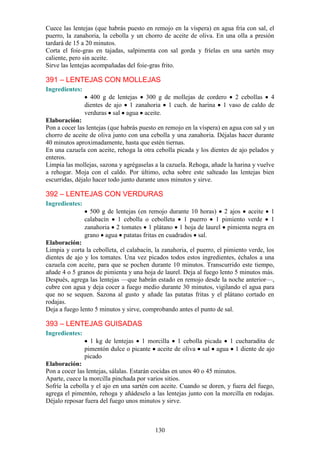Cuece las lentejas (que habrás puesto en remojo en la víspera) en agua fría con sal, el
puerro, la zanahoria, la cebolla y un chorro de aceite de oliva. En una olla a presión
tardará de 15 a 20 minutos.
Corta el foie-gras en tajadas, salpimenta con sal gorda y fríelas en una sartén muy
caliente, pero sin aceite.
Sirve las lentejas acompañadas del foie-gras frito.

391 – LENTEJAS CON MOLLEJAS
Ingredientes:
                  400 g de lentejas 300 g de mollejas de cordero 2 cebollas 4
                dientes de ajo 1 zanahoria 1 cuch. de harina 1 vaso de caldo de
                verduras sal agua aceite.
Elaboración:
Pon a cocer las lentejas (que habrás puesto en remojo en la víspera) en agua con sal y un
chorro de aceite de oliva junto con una cebolla y una zanahoria. Déjalas hacer durante
40 minutos aproximadamente, hasta que estén tiernas.
En una cazuela con aceite, rehoga la otra cebolla picada y los dientes de ajo pelados y
enteros.
Limpia las mollejas, sazona y agrégaselas a la cazuela. Rehoga, añade la harina y vuelve
a rehogar. Moja con el caldo. Por último, echa sobre este salteado las lentejas bien
escurridas, déjalo hacer todo junto durante unos minutos y sirve.

392 – LENTEJAS CON VERDURAS
Ingredientes:
                  500 g de lentejas (en remojo durante 10 horas) 2 ajos aceite 1
                calabacín 1 cebolla o cebolleta 1 puerro 1 pimiento verde 1
                zanahoria 2 tomates 1 plátano 1 hoja de laurel pimienta negra en
                grano agua patatas fritas en cuadrados sal.
Elaboración:
Limpia y corta la cebolleta, el calabacín, la zanahoria, el puerro, el pimiento verde, los
dientes de ajo y los tomates. Una vez picados todos estos ingredientes, échalos a una
cazuela con aceite, para que se pochen durante 10 minutos. Transcurrido este tiempo,
añade 4 o 5 granos de pimienta y una hoja de laurel. Deja al fuego lento 5 minutos más.
Después, agrega las lentejas —que habrán estado en remojo desde la noche anterior—,
cubre con agua y deja cocer a fuego medio durante 30 minutos, vigilando el agua para
que no se sequen. Sazona al gusto y añade las patatas fritas y el plátano cortado en
rodajas.
Deja a fuego lento 5 minutos y sirve, comprobando antes el punto de sal.

393 – LENTEJAS GUISADAS
Ingredientes:
                  1 kg de lentejas 1 morcilla 1 cebolla picada 1 cucharadita de
                pimentón dulce o picante aceite de oliva sal agua 1 diente de ajo
                picado
Elaboración:
Pon a cocer las lentejas, sálalas. Estarán cocidas en unos 40 o 45 minutos.
Aparte, cuece la morcilla pinchada por varios sitios.
Sofríe la cebolla y el ajo en una sartén con aceite. Cuando se doren, y fuera del fuego,
agrega el pimentón, rehoga y añádeselo a las lentejas junto con la morcilla en rodajas.
Déjalo reposar fuera del fuego unos minutos y sirve.



                                           130
 