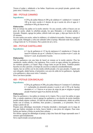 Trocea el pulpo y añádeselo a las habas. Espolvorea con perejil picado, guísalo todo
junto otros 5 minutos y sirve.

398 – POTAJE CANARIO
Ingredientes:
                  250 g de judías blancas 200 g de calabaza 1 calabacín 1 tomate
                100 g de maíz cocido 2 dientes de ajo aceite de oliva agua 1
                cebolleta 100 g de bacon sal.
Elaboración:
Pon en remojo las judías en la noche anterior. En una cazuela, sofríe el bacon con un
poco de aceite, añade la cebolleta picada, los ajos fileteados y el tomate pelado y
troceado. Después, agrega las judías, cúbrelo todo con agua, y deja que hierva de 40 a
45 minutos.
En otra sartén con aceite, saltea la calabaza y el calabacín troceados. Sazona y agrega el
maíz cocido. Rehógalo y echa este salteado sobre el potaje. Mézclalo todo bien y déjalo
a fuego lento de 5 a 10 minutos. Pon a punto de sal y sirve.

399 – POTAJE CASTELLANO
Ingredientes:
                  ½ kg de garbanzos 1/2 kg de espinacas 2 zanahorias 2 hojas de
                laurel 4 dientes de ajo 1 cebolla 2 huevos cocidos sal 1 cuch. de
                harina 1 cuch. de pimentón aceite.
Elaboración:
Pon los garbanzos con una hoja de laurel en remojo en la noche anterior. Pica las
zanahorias, media cebolla y las espinacas. Pon a cocer en agua caliente los garbanzos,
las verduras picadas y el laurel. Deja a fuego lento un par de horas. También puedes
hacerlos en olla a presión, el tiempo de cocción se reducirá considerablemente.
Aparte, haz un sofrito con la otra media cebolla picada y los ajos picados. Cuando esté
casi rehogado, añade harina, el pimentón y un cazo de caldo de los garbanzos. Agrégalo
a los garbanzos y deja cocer otros 5 minutos.
Sirve con huevo picado.

400 – POTAJE CON BACALAO
Ingredientes:
                  250 g de garbanzos 200 g de judías blancas 2 tomates 2 cebolletas
                  1 cucharadita de pimentón picante aceite sal 250 g de bacalao
                desalado 1 o 2 huevos un poco de miga de pan orégano perejil
                picado harina agua un chorrito de leche.
Elaboración:
Deja los garbanzos y las judías en remojo en la víspera. Pon a cocer las judías en agua
fría, y cuando empiecen a hervir agrega los garbanzos y un chorrito de aceite (también
puedes añadir alguna verdura). Al cabo de una hora, aproximadamente, añade un sofrito
hecho con el tomate, la cebolleta, bien picados y sazonados, y el pimentón. Pon el
potaje a punto de sal.
Prepara unas albóndigas mezclando el bacalao desalado y desmigado con la miga de
pan que habrás remojado en leche, huevo batido y una pizca de orégano. Pasa estas
bolitas por harina y fríelas en aceite bien caliente.
Por último, agrega las albóndigas al potaje y deja éste fuera del fuego reposando unos 5
minutos aproximadamente.
Sirve espolvoreado con perejil picado.



                                           132
 