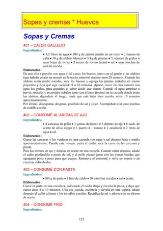 Sopas y cremas * Huevos

Sopas y Cremas
401 – CALDO GALLEGO
Ingredientes:
                  1,5 litros de agua 200 g de jamón curado en un trozo 2 huesos de
                caña 50 g de alubias blancas ½ kg de patatas ½ manojo de grelos o
                unas hojas de berza 2 trozos de tocino (unto) sal unas lonchas de
                codillo cocido.
Elaboración:
En una olla a presión con agua y sal cuece los huesos junto con el jamón y las alubias
(que habrán estado en remojo en la noche anterior) durante unos 20 minutos. Cuando las
alubias estén medio cocidas, saca los huesos y agrega las patatas cortadas en trozos
pequeños y deja que siga cociendo 8 o 10 minutos. Aparte, cuece en otra cazuela con
agua los grelos, para quitarles el sabor ácido que tienen. Cuando el agua empiece a
hervir, retíralos y escurridos échalos junto con el unto (tocino) en la cazuela donde están
las alubias, dejándolo al fuego, hasta que esté todo bien cocido, otros 10 minutos
aproximadamente.
Por último, desespuma, desgrasa, pruébalo de sal y sirve. Acompáñalo con unas lonchas
de codillo cocido.

402 – CONSOMÉ AL AROMA DE AJO
Ingredientes:
                  4 carcasas de pollo 3 yemas de huevo 3 dientes de ajo         6 cuch. de
                aceite de oliva virgen 1 puerro 1 tomate 1 zanahoria            2 litros de
                agua sal.
Elaboración:
Cuece las carcasas y las verduras en una cazuela con agua y sal durante hora y media
aproximadamente. Pasado este tiempo, cuela el caldo, saca la carne de las carcasas y
pícala.
Pica los dientes de ajo y dóralos en aceite en una cazuela. Cuando estén dorados, añade
el caldo poniéndolo a punto de sal, y el pollo picado junto con las yemas batidas que
agregarás poco a poco para que cuajen. Remueve el consomé y sirve en sopera o en
cuencos individuales.

403 – CONSOMÉ CON PASTA
Ingredientes:
                 l00 g de pasta 1 litro de caldo 20 tortellini cocidos sal aceite.
Elaboración:
Cuece la pasta en una cocedera, colocando el caldo abajo y encima la pasta, y deja que
cueza unos 8 o 10 minutos. Una vez cocida, escúrrela y sírvela en una sopera, añade
después el caldo caliente y los tortellini cocidos. Rectifica de sal y adorna con un chorro
de aceite.

404 – CONSOMÉ FRÍO
Ingredientes:


                                           133
 