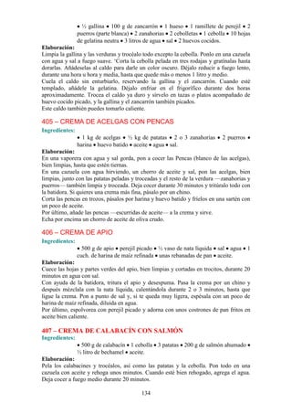 ½ gallina 100 g de zancarrón 1 hueso 1 ramillete de perejil 2
                puerros (parte blanca) 2 zanahorias 2 cebolletas 1 cebolla 10 hojas
                de gelatina neutra 3 litros de agua sal 2 huevos cocidos.
Elaboración:
Limpia la gallina y las verduras y trocéalo todo excepto la cebolla. Ponlo en una cazuela
con agua y sal a fuego suave. ‘Corta la cebolla pelada en tres rodajas y gratínalas hasta
dorarlas. Añádeselas al caldo para darle un color oscuro. Déjalo reducir a fuego lento,
durante una hora u hora y media, hasta que quede más o menos 1 litro y medio.
Cuela el caldo sin enturbiarlo, reservando la gallina y el zancarrón. Cuando esté
templado, añádele la gelatina. Déjalo enfriar en el frigorífico durante dos horas
aproximadamente. Trocea el caldo ya duro y sírvelo en tazas o platos acompañado de
huevo cocido picado, y la gallina y el zancarrón también picados.
Este caldo también puedes tomarlo caliente.

405 – CREMA DE ACELGAS CON PENCAS
Ingredientes:
                  1 kg de acelgas ½ kg de patatas 2 o 3 zanahorias           2 puerros
                harina huevo batido aceite agua sal.
Elaboración:
En una vaporera con agua y sal gorda, pon a cocer las Pencas (blanco de las acelgas),
bien limpias, hasta que estén tiernas.
En una cazuela con agua hirviendo, un chorro de aceite y sal, pon las acelgas, bien
limpias, junto con las patatas peladas y troceadas y el resto de la verdura —zanahorias y
puerros— también limpia y troceada. Deja cocer durante 30 minutos y tritúralo todo con
la batidora. Si quieres una crema más fina, pásalo por un chino.
Corta las pencas en trozos, pásalos por harina y huevo batido y fríelos en una sartén con
un poco de aceite.
Por último, añade las pencas —escurridas de aceite— a la crema y sirve.
Echa por encima un chorro de aceite de oliva crudo.

406 – CREMA DE APIO
Ingredientes:
                  500 g de apio perejil picado ½ vaso de nata líquida sal agua           1
                cuch. de harina de maíz refinada unas rebanadas de pan aceite.
Elaboración:
Cuece las hojas y partes verdes del apio, bien limpias y cortadas en trocitos, durante 20
minutos en agua con sal.
Con ayuda de la batidora, tritura el apio y desespuma. Pasa la crema por un chino y
después mézclala con la nata líquida, calentándola durante 2 o 3 minutos, hasta que
ligue la crema. Pon a punto de sal y, si te queda muy ligera, espésala con un poco de
harina de maíz refinada, diluida en agua.
Por último, espolvorea con perejil picado y adorna con unos costrones de pan fritos en
aceite bien caliente.

407 – CREMA DE CALABACÍN CON SALMÓN
Ingredientes:
                 500 g de calabacín 1 cebolla 3 patatas 200 g de salmón ahumado
                ½ litro de bechamel aceite.
Elaboración:
Pela los calabacines y trocéalos, así como las patatas y la cebolla. Pon todo en una
cazuela con aceite y rehoga unos minutos. Cuando esté bien rehogado, agrega el agua.
Deja cocer a fuego medio durante 20 minutos.

                                          134
 
