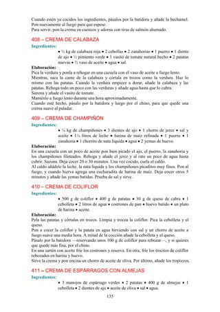 Cuando estén ya cocidos los ingredientes, pásalos por la batidora y añade la bechamel.
Pon nuevamente al fuego para que espese.
Para servir, pon la crema en cuencos y adorna con tiras de salmón ahumado.

408 – CREMA DE CALABAZA
Ingredientes:
                  ½ kg de calabaza roja 2 cebollas 2 zanahorias 1 puerro 1 diente
                de ajo ½ pimiento verde 1 vasito de tomate natural hecho 2 patatas
                nuevas ½ vaso de aceite agua sal.
Elaboración:
Pica la verdura y ponla a rehogar en una cazuela con el vaso de aceite a fuego lento.
Mientras, saca la carne de la calabaza y córtala en trozos como la verdura. Haz lo
mismo con las patatas. Cuando la verdura empiece a dorar, añade la calabaza y las
patatas. Rehoga todo un poco con las verduras y añade agua hasta que lo cubra.
Sazona y añade el vasito de tomate.
Manténlo a fuego lento durante una hora aproximadamente.
Cuando esté hecho, pásalo por la batidora y luego por el chino, para que quede una
crema suave al paladar.

409 – CREMA DE CHAMPIÑÓN
Ingredientes:
                  ¼ kg de champiñones 3 dientes de ajo 1 chorro de jerez sal y
                aceite 1¼ litros de leche harina de maíz refinada 1 puerro 1
                zanahoria 1 chorrito de nata líquida agua 2 yemas de huevo.
Elaboración:
En una cazuela con un poco de aceite pon bien picado el ajo, el puerro, la zanahoria y
los champiñones fileteados. Rehoga y añade el jerez y al rato un poco de agua hasta
cubrir. Sazona. Deja cocer 20 o 30 minutos. Una vez cocido, cuela el caldo.
Al caldo añádele la leche, la nata líquida y los champiñones picaditos muy finos. Pon al
fuego, y cuando hierva agrega una cucharadita de harina de maíz. Deja cocer otros 5
minutos y añade las yemas batidas. Prueba de sal y sirve.

410 – CREMA DE COLIFLOR
Ingredientes:
                  500 g de coliflor 400 g de patatas 30 g de queso de cabra 1
                cebolleta 2 litros de agua costrones de pan huevo batido un plato
                de harina aceite.
Elaboración:
Pela las patatas y córtalas en trozos. Limpia y trocea la coliflor. Pica la cebolleta y el
queso.
Pon a cocer la coliflor y la patata en agua hirviendo con sal y un chorro de aceite a
fuego suave una media hora. A mitad de la cocción añade la cebolleta y el queso.
Pásalo por la batidora —reservando unos 100 g de coliflor para rebozar—, y si quieres
que quede más fina, por el chino.
En una sartén con aceite fríe los costrones y reserva. En otra, fríe los trocitos de coliflor
rebozados en harina y huevo.
Sirve la crema y pon encina un chorro de aceite de oliva. Por último, añade los tropiezos.

411 – CREMA DE ESPÁRRAGOS CON ALMEJAS
Ingredientes:
                  3 manojos de espárrago verdes 2 patatas 400 g de almejas                1
                cebolleta 2 dientes de ajo aceite de oliva sal agua.
                                            135
 