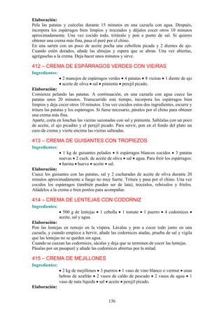 Elaboración:
Pela las patatas y cuécelas durante 15 minutos en una cazuela con agua. Después,
incorpora los espárragos bien limpios y troceados y déjalos cocer otros 10 minutos
aproximadamente. Una vez cocido todo, tritúralo y pon a punto de sal. Si quieres
obtener una crema más fina, pasa el puré por el chino.
En una sartén con un poco de aceite pocha una cebolleta picada y 2 dientes de ajo.
Cuando estén dorados, añade las almejas y espera que se abran. Una vez abiertas,
agrégaselas a la crema. Deja hacer unos minutos y sirve.

412 – CREMA DE ESPÁRRAGOS VERDES CON VIEIRAS
Ingredientes:
                 2 manojos de espárragos verdes 4 patatas 8 vieiras        1 diente de ajo
                 aceite de oliva sal pimienta perejil picado.
Elaboración:
Comienza pelando las patatas. A continuación, en una cazuela con agua cuece las
patatas unos 20 minutos. Transcurrido este tiempo, incorpora los espárragos bien
limpios y deja cocer otros 10 minutos. Una vez cocidos estos dos ingredientes, escurre y
tritura las patatas y los espárragos. Si fuese necesario, pásalos por el chino para obtener
una crema más fina.
Aparte, corta en lonchas las vieiras sazonadas con sal y pimienta. Saltéalas con un poco
de aceite, el ajo picadito y el perejil picado. Para servir, pon en el fondo del plato un
cazo de crema y vierte encima las vieiras salteadas.

413 – CREMA DE GUISANTES CON TROPIEZOS
Ingredientes:
                  1 kg de guisantes pelados 6 espárragos blancos cocidos 3 patatas
                nuevas 2 cuch. de aceite de oliva sal agua. Para freír los espárragos:
                 harina huevo aceite sal.
Elaboración:
Cuece los guisantes con las patatas, sal y 2 cucharadas de aceite de oliva durante 20
minutos aproximadamente a fuego no muy fuerte. Tritura y pasa por el chino. Una vez
cocidos los espárragos (también pueden ser de lata), trocéalos, rebózalos y fríelos.
Añádelos a la crema o bien ponlos para acompañar.

414 – CREMA DE LENTEJAS CON CODORNIZ
Ingredientes:
                  500 g de lentejas   1 cebolla    1 tomate    1 puerro    4 codornices
                aceite, sal y agua.
Elaboración:
Pon las lentejas en remojo en la víspera. Lávalas y pon a cocer todo junto en una
cazuela, y cuando empiece a hervir, añade las codornices atadas, prueba de sal y vigila
que las lentejas no se queden sin agua.
Cuando se cuezan las codornices, sácalas y deja que se terminen de cocer las lentejas.
Pásalas por un pasapuré y añade las codornices abiertas por la mitad.

415 – CREMA DE MEJILLONES
Ingredientes:
                  2 kg de mejillones 3 puerros 1 vaso de vino blanco o vermut unas
                hebras de azafrán 2 vasos de caldo de pescado 2 vasos de agua 1
                vaso de nata líquida sal aceite perejil picado.
Elaboración:


                                           136
 