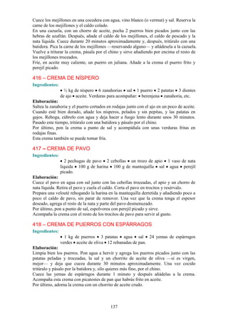Cuece los mejillones en una cocedera con agua, vino blanco (o vermut) y sal. Reserva la
carne de los mejillones y el caldo colado.
En una cazuela, con un chorro de aceite, pocha 2 puerros bien picados junto con las
hebras de azafrán. Después, añade el caldo de los mejillones, el caldo de pescado y la
nata líquida. Cuece durante 20 minutos aproximadamente y, después, tritúralo con una
batidora. Pica la carne de los mejillones —reservando alguno— y añádesela a la cazuela.
Vuelve a triturar la crema, pásala por el chino y sirve añadiendo por encima el resto de
los mejillones troceados.
Fríe, en aceite muy caliente, un puerro en juliana. Añade a la crema el puerro frito y
perejil picado.

416 – CREMA DE NÍSPERO
Ingredientes:
                  ½ kg de níspero 6 zanahorias sal 1 puerro 2 patatas 3 dientes
                de ajo aceite. Verduras para acompañar: berenjena zanahoria, etc.
Elaboración:
Saltea la zanahoria y el puerro cortados en rodajas junto con el ajo en un poco de aceite.
Cuando esté bien dorado, añade los nísperos, pelados y sin pepitas, y las patatas en
gajos. Rehoga, cúbrelo con agua y deja hacer a fuego lento durante unos 30 minutos.
Pasado este tiempo, tritúralo con una batidora y pásalo por el chino.
Por último, pon la crema a punto de sal y acompáñala con unas verduras fritas en
rodajas finas.
Esta crema también se puede tomar fría.

417 – CREMA DE PAVO
Ingredientes:
                   2 pechugas de pavo 2 cebollas un trozo de apio 1 vaso de nata
                líquida 100 g de harina 100 g de mantequilla sal agua perejil
                picado.
Elaboración:
Cuece el pavo en agua con sal junto con las cebollas troceadas, el apio y un chorro de
nata líquida. Retira el pavo y cuela el caldo. Corta el pavo en trocitos y resérvalo.
Prepara una velouté rehogando la harina en la mantequilla derretida y añadiendo poco a
poco el caldo de pavo, sin parar de remover. Una vez que la crema tenga el espesor
deseado, agrega el resto de la nata y parte del pavo desmenuzado.
Por último, pon a punto de sal, espolvorea con perejil picado y sirve.
Acompaña la crema con el resto de los trocitos de pavo para servir al gusto.

418 – CREMA DE PUERROS CON ESPÁRRAGOS
Ingredientes:
                  1 kg de puerros 3 patatas agua sal 24 yemas de espárragos
                verdes aceite de oliva 12 rebanadas de pan.
Elaboración:
Limpia bien los puerros. Pon agua a hervir y agrega los puerros picados junto con las
patatas peladas y troceadas, la sal y un chorrito de aceite de oliva —si es virgen,
mejor— y deja que cueza durante 30 minutos aproximadamente. Una vez cocido
tritúralo y pásalo por la batidora y, silo quieres más fino, por el chino.
Cuece las yemas de espárragos durante 1 minuto y después añádelas a la crema.
Acompaña esta crema con picatostes de pan que habrás frito en aceite.
Por último, adorna la crema con un chorrito de aceite crudo.



                                           137
 