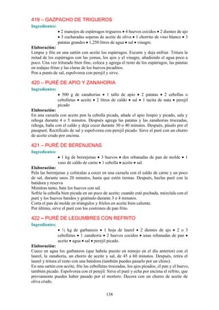419 – GAZPACHO DE TRIGUEROS
Ingredientes:
                 2 manojos de espárragos trigueros 4 huevos cocidos 2 dientes de ajo
                  3 cucharadas soperas de aceite de oliva 1 chorrito de vino blanco 3
                patatas grandes 1,250 litros de agua sal vinagre.
Elaboración:
Limpia y fríe en una sartén con aceite los espárragos. Escurre y deja enfriar. Tritura la
mitad de los espárragos con las yemas, los ajos y el vinagre, añadiendo el agua poco a
poco. Una vez triturado bien fino, coloca y agrega el resto de los espárragos, las patatas
en rodajas fritas y las claras de los huevos picaditos.
Pon a punto de sal, espolvorea con perejil y sirve.

420 – PURÉ DE APIO Y ZANAHORIA
Ingredientes:
                  500 g de zanahorias 1 tallo de apio 2 patatas 2 cebollas o
                cebolletas aceite 2 litros de caldo sal 1 tacita de nata perejil
                picado
Elaboración:
En una cazuela con aceite pon la cebolla picada, añade el apio limpio y picado, sala y
rehoga durante 4 o 5 minutos. Después agrega las patatas y las zanahorias troceadas,
rehoga, baña con el caldo y deja cocer durante 30 o 40 minutos. Después, pásalo por el
pasapuré. Rectifícalo de sal y espolvorea con perejil picado. Sirve el puré con un chorro
de aceite crudo por encima.

421 – PURÉ DE BERENJENAS
Ingredientes:
                  1 kg de berenjenas 3 huevos dos rebanadas de pan de molde                1
                vaso de caldo de carne 1 cebolla aceite sal.
Elaboración:
Pela las berenjenas y colócalas a cocer en una cazuela con el caldo de carne y un poco
de sal, durante unos 20 minutos, hasta que estén tiernas. Después, hazlas puré con la
batidora y reserva
Mientras tanto, bate los huevos con sal.
Sofríe la cebolla bien picada en un poco de aceite; cuando esté pochada, mézclala con el
puré y los huevos batidos y gratínalo durante 3 o 4 minutos.
Corta el pan de molde en triángulos y fríelos en aceite bien caliente.
Por último, sirve el puré con los costrones de pan frito.

422 – PURÉ DE LEGUMBRES CON REFRITO
Ingredientes:
                  ½ kg de garbanzos 1 hoja de laurel 2 dientes de ajo 2 o 3
                cebolletas 1 zanahoria 2 huevos cocidos unas rebanadas de pan
                aceite agua sal perejil picado.
Elaboración:
Cuece en agua los garbanzos (que habrás puesto en remojo en el día anterior) con el
laurel, la zanahoria, un chorro de aceite y sal, de 45 a 60 minutos. Después, retira el
laurel y tritura el resto con una batidora (también puedes pasarlo por un chino).
En una sartén con aceite, fríe las cebolletas troceadas, los ajos picados, el pan y el huevo,
también picado. Espolvorea con el perejil. Sirve el puré y echa por encima el refrito, que
previamente puedes haber pasado por el mortero. Decora con un chorro de aceite de
oliva crudo.

                                            138
 