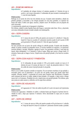 423 – PURÉ DE ORTIGAS
Ingredientes:
                  8 puñados de ortigas tiernas 4 patatas grandes 3 dientes de ajo
                aceite y sal nuez moscada 3 rebanadas de pan tostado mantequilla
                ½ vaso de nata líquida.
Elaboración:
Rehoga en el aceite de oliva los tres dientes de ajo. Cuando estén doraditos, añade las
patatas peladas y troceadas y las ortigas picadas (si son muy grandes, se separan las
hojas del tallo). Cubre con agua, sazona y déjalo cocer 30 minutos con un poquito de
nuez moscada.
A continuación, pásalo por el pasapuré o batidora.
Por último, añade la nata líquida fuera del fuego y mézclalo todo bien. Sirve y decóralo
con unas rebanadas de pan tostado untado con mantequilla.

424 – SOPA CASERA
Ingredientes:
                  1½ tazas de arroz 100 g de jamón con tocino 1 cebolla 1 hoja de
                laurel 2 huevos cocidos 1 pimiento morrón asado sal aceite 200
                g de guisantes 50 g de tocino 1 litro de agua perejil.
Elaboración:
En una cazuela con un poco de aceite rehoga la cebolla picada. Cuando esté doradita,
añade el jamón cortado en pequeños tacos, el tocino también en taquitos y el pimiento
morrón pelado y picado. Después, agrega el arroz, los guisantes cocidos y una hoja de
laurel, deja rehogando 3 o 4 minutos y echa el agua. Deja que cueza a fuego lento 15
minutos, hasta que se haga el arroz. Espolvorea con perejil picado y los huevos cocidos
y sirve.

425 – SOPA CON HUEVO Y PIMENTÓN
Ingredientes:
                  12 rebanadas de pan tostado 150 g de jamón curado en tacos 4
                dientes de ajo 4 yemas de huevo 1 cuch. de pimentón dulce 1 litro
                de caldo de carne perejil picado sal gorda.
Elaboración:
Hierve en el caldo el jamón cortado en taquitos. En un mortero machaca el ajo pelado y
troceado junto con el pimentón y un poco de sal gorda, hasta que quede todo bien
majado. (Puedes añadir 1 cucharada de aceite para majarlo más fácilmente.) Pasados
unos minutos de hervir el caldo, añade el pan tostado y el majado, y deja cocer a fuego
suave de 6 a 8 minutos. Pruébalo de sal y espolvorea con perejil picado. Por último, pon
una yema en cada cuenco y cúbrelas con la sopa bien caliente.

426 – SOPA DE AGUACATE
Ingredientes:
                 4 aguacates 1 litro de caldo de pollo 4 cuch. de nata sal pimienta.
Elaboración:
Tritura tres aguacates. Añádeles el caldo y calienta hasta que lleguen al primer hervor.
Añade la nata y deja que reposen 5 minutos. Sirve decorando la sopa con el cuarto
aguacate.

427 – SOPA DE ARROZ
Ingredientes:
                 1 ½ tazas de arroz 100 g de jamón curado 50 g de bacon 1 cebolla
                 1 hoja de laurel 2 huevos cocidos 1 pimiento morrón asado y pelado
                                          139
 