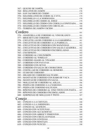 567 – QUICHE DE JAMÓN .......................................................................... 178
   568 – ROLLITOS DE JAMÓN ..................................................................... 178
   569 – SAN JACOBOS DE CERDO ............................................................. 179
   570 – SOLOMILLITOS DE CERDO AL CAVA ...................................... 179
   571 – SOLOMILLO A LA NORMANDA .................................................. 179
   572 – SOLOMILLO DE CERDO AL JEREZ ............................................ 179
   573 – SOLOMILLO DE CERDO CON CEBOLLA CONFITADA ...... 180
   574 – SOLOMILLO DE CERDO CON CIRUELAS................................ 180
   575 – TERRINA DE JAMÓN COCIDO ..................................................... 180
Cordero ........................................................................................................ 181
   576 – ASADURILLA DE CORDERO AL VINO BLANCO ................. 181
   577 – BROCHETA DE CORDERO ............................................................. 181
   578 – CHULETILLAS DE CORDERO A LA GABARDINA ............... 181
   579 – CHULETITAS DE CORDERO A LA PARRILLA ....................... 181
   580 – CHULETITAS DE CORDERO CON MANZANAS .................... 182
   581 – CHULETITAS DE CORDERO CON SALSA CAZADORA ..... 182
   582 – CHULETITAS DE CORDERO ENCEBOLLADAS..................... 182
   583 – COCHIFRITO ........................................................................................ 183
   584 – CORDERO AL CHILINDRÓN ......................................................... 183
   585 – CORDERO AL TOMILLO ................................................................. 183
   586 – CORDERO ASADO AL VINAGRE ................................................. 183
   587 – CORDERO CON PATATAS ............................................................. 184
   588 – CORDERO CON SETAS .................................................................... 184
   589 – CORDERO EN SALSA DE CHORICEROS .................................. 184
   590 – COSTILLAR DE CORDERO AL ROMERO ................................. 184
   591 – GUISO DE CORDERO ....................................................................... 185
   592 – HÍGADO DE CORDERO SALTEADO........................................... 185
   593 – MANITAS DE CORDERO CON RABO DE VACA ................... 185
   594 – MANITAS DE CORDERO EN SALSA .......................................... 186
   595 – MOLLEJAS DE CORDERO AL AJILLO....................................... 186
   596 – PIERNA DE CORDERO A LA NARANJA ................................... 186
   597 – PIERNA DE CORDERO SALTEADA ............................................ 186
   598 – RIÑONES DE CORDERO AL VINO TINTO CON PASTA...... 187
   599 – RIÑONES DE CORDERO ENCEBOLLADOS ............................. 187
   600 – SORPRESAS DE MOLLEJAS Y PISTO ........................................ 187
Conejo ........................................................................................................... 188
   601 – CONEJO A LA CERVEZA ................................................................ 188
   602 – CONEJO A LA JARDINERA ............................................................ 188
   603 – CONEJO AL AZAFRÁN .................................................................... 188
   604 – CONEJO CON ACEITUNAS ............................................................ 188
   605 – CONEJO CON ALCACHOFAS ........................................................ 189
   606 – CONEJO CON ARROZ Y PIMIENTOS ......................................... 189
   607 – CONEJO CON CIRUELAS PASAS ................................................. 189
   608 – CONEJO CON LENTEJAS ................................................................ 190
   609 – CONEJO CON MOSTAZA ................................................................ 190
   610 – CONEJO CON NUECES .................................................................... 190
                                                       14
 