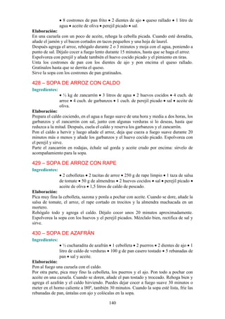 8 costrones de pan frito 2 dientes de ajo    queso rallado    1 litro de
                agua aceite de oliva perejil picado sal.
Elaboración:
En una cazuela con un poco de aceite, rehoga la cebolla picada. Cuando esté doradita,
añade el jamón y el bacon cortados en tacos pequeños y una hoja de laurel.
Después agrega el arroz, rehógalo durante 2 o 3 minutos y moja con el agua, poniendo a
punto de sal. Déjalo cocer a fuego lento durante 15 minutos, hasta que se haga el arroz.
Espolvorea con perejil y añade también el huevo cocido picado y el pimiento en tiras.
Unta los costrones de pan con los dientes de ajo y pon encima el queso rallado.
Gratínalos hasta que se derrita el queso.
Sirve la sopa con los costrones de pan gratinados.

428 – SOPA DE ARROZ CON CALDO
Ingredientes:
                  ½ kg de zancarrón 3 litros de agua 2 huevos cocidos 4 cuch. de
                arroz 4 cuch. de garbanzos 1 cuch. de perejil picado sal aceite de
                oliva.
Elaboración:
Prepara el caldo cociendo, en el agua a fuego suave de una hora y media a dos horas, los
garbanzos y el zancarrón con sal, junto con algunas verduras si lo deseas, hasta que
reduzca a la mitad. Después, cuela el caldo y reserva los garbanzos y el zancarrón.
Pon el caldo a hervir y luego añade el arroz, deja que cueza a fuego suave durante 20
minutos más o menos y añade los garbanzos y el huevo cocido picado. Espolvorea con
el perejil y sirve.
Parte el zancarrón en rodajas, échale sal gorda y aceite crudo por encima: sírvelo de
acompañamiento para la sopa.

429 – SOPA DE ARROZ CON RAPE
Ingredientes:
                  2 cebolletas 2 tacitas de arroz 250 g de rape limpio 1 taza de salsa
                de tomate 50 g de almendras 2 huevos cocidos sal perejil picado
                aceite de oliva 1,5 litros de caldo de pescado.
Elaboración:
Pica muy fina la cebolleta, sazona y ponla a pochar con aceite. Cuando se dore, añade la
salsa de tomate, el arroz, el rape cortado en trocitos y la almendra machacada en un
mortero.
Rehógalo todo y agrega el caldo. Déjalo cocer unos 20 minutos aproximadamente.
Espolvorea la sopa con los huevos y el perejil picados. Mézclalo bien, rectifica de sal y
sirve.

430 – SOPA DE AZAFRÁN
Ingredientes:
                   ½ cucharadita de azafrán 1 cebolleta 2 puerros 2 dientes de ajo 1
                litro de caldo de verduras 100 g de pan casero tostado 5 rebanadas de
                pan sal y aceite.
Elaboración:
Pon al fuego una cazuela con el caldo.
Por otra parte, pica muy fino la cebolleta, los puerros y el ajo. Pon todo a pochar con
aceite en una cazuela. Cuando se doren, añade el pan tostado y troceado. Rehoga bien y
agrega el azafrán y el caldo hirviendo. Puedes dejar cocer a fuego suave 30 minutos o
meter en el horno caliente a l80º, también 30 minutos. Cuando la sopa esté lista, fríe las
rebanadas de pan, úntalas con ajo y colócalas en la sopa.

                                           140
 