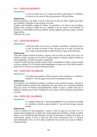 431 – SOPA DE BERROS
Ingredientes:
                 1 litro de caldo de ave 1 manojo de berros (sólo hojas) 3 cebolletas
                 2 huevos sal, aceite 500 g de guisantes 500 g de habas.
Elaboración:
Pela los guisantes y las habas. Con las vainas haz un poco de caldo. Aparte, pica finas
las cebolletas y póchalas en una cazuela con aceite.
Cuando estén doraditas, agrega las habas, los guisantes y los berros muy picaditos.
Rehoga bien y agrega el caldo de ave y también el de las vainas. Cuece durante 20
minutos y al final añade los huevos batidos. Échalos despacio para que cuajen y formen
largas hebras.
Prueba de sal y sirve.


432 – SOPA DE BONITO
Ingredientes:
                  300 g de bonito en un trozo 1 cebolla o cebolleta 3 dientes de ajo
                4 cuch. de salsa de tomate 200 g de pan seco 4 cuch. de aceite de
                oliva virgen perejil picado caldo de bonito o agua sal pimienta .
Elaboración:
Ante todo, limpia el bonito de pieles y espinas y haz con ellas un caldo. Pica el ajo y la
cebolla y ponlos a pochar con el aceite. Cuando empiece a dorarse, añade el bonito en
trozos pequeños y la salsa de tomate y salpimenta.
Cuando el caldo esté listo, cúelalo y ponlo a hervir, añadiendo el sofrito y el pan cortado
en trozos, durante 15 o 20 minutos aproximadamente a fuego suave. Por último, ponlo a
punto de sal y sírvelo con un poco de perejil picado.

433 – SOPA DE CALABACÍN
Ingredientes:
                  4 calabacines grandes 100 g de queso fresco patatas 1 cebolleta o
                cebolla ½ litro de agua sal aceite cuadraditos de pan.
Elaboración:
Pon la patata y los calabacines pelados y cortados en una cazuela con agua y sal junto a
la cebolla también troceada (si los calabacines son muy tiernos no es necesario pelarlos).
Deja que cueza 30 minutos aproximadamente, añade el queso y pásalo todo por la
batidora y después por el chino. Pruébalo de sal y decora con los costrones de pan fritos
en aceite.

434 – SOPA DE CALABAZA
Ingredientes:
                  1 calabaza limpia de ½ kg aproximadamente sal y pimienta azafrán
                  1 cebolleta o cebolla queso rallado ½ taza de arroz agua perejil
                picado.
Elaboración:
Corta la calabaza en tacos pequeños, y ponla a cocer en agua con sal unos 10 o 15
minutos aproximadamente. Cuando esté cocida, pásala por la batidora y añade un sofrito
hecho con la cebolleta picada finamente, un poco de pimienta y 4 hebras de azafrán. A
continuación, agrega el arroz y deja que todo cueza lentamente otros 15 minutos
aproximadamente. Una vez en la sopera, espolvorea en el centro con el queso rallado y
el perejil picado.



                                           141
 