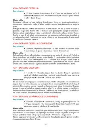 435 – SOPA DE CEBOLLA
Ingredientes:
                  1,5 litros de caldo de verduras o de ave (agua, sal, verduras o ave) 3
                cebolletas aceite de oliva 12 rebanadas de pan tostado queso rallado
                  sal 1 diente de ajo.
Elaboración:
Prepara un caldo de ave o de verduras, dejando cocer dos o tres horas sus ingredientes.
Cuanto más concentrado, mejor. Cuélalo y déjalo reposar para poder quitarle luego la
grasa.
Rehoga la cebolleta cortada en tiras finas en una cazuela con sal y aceite de oliva, y
póchala a fuego lento durante 10 o 15 minutos hasta que empiece a coger color dorado.
Sazona. Añade luego el caldo y deja cocer otros 25 o 30 minutos a fuego no muy fuerte.
Prueba la sopa de sal, añade las rebanadas de pan untadas con el diente de ajo pelado y
cortado por la mitad. Espolvorea con queso rallado, y por último gratina la sopa en el
horno durante 2 minutos y sírvela.

436 – SOPA DE CEBOLLA CON FIDEOS
Ingredientes:
                 2 cebollas 3 puñados de fideos 1,5 litros de caldo de verduras o ave
                 unas lonchas de queso pan rallado aceite de oliva sal.
Elaboración:
Rehoga la cebolla cortada en juliana en una cazuela con aceite de oliva y sal. Póchala a
fuego lento hasta que empiece a coger color dorado. A continuación, añade los fideos
junto con el caldo y deja cocer durante 10 o 12 minutos. Pon la sopa a punto de sal y
pásala a unas tazas o cazuelitas resistentes al horno. Espolvorea con pan rallado, coloca
encima unas lonchas de queso y gratina durante 2 minutos aproximadamente. Sirve.

437 – SOPA DE COLIFLOR
Ingredientes:
                  ½ coliflor 4 rebanadas de pan duro 2 dientes de ajo 1 pimiento
                verde 1 cebolleta o cebolla 1 cuch. de pimentón dulce sal aceite
                perejil picado 2 huevos 1 litro de agua o caldo.
Elaboración:
En una cazuela con un poco de aceite fríe los ajos pelados y troceados con las rebanadas
de pan. Una vez fritos, sácalos y haz un majado. En el mismo aceite fríe la cebolleta y el
pimiento bien picados, sazona, y cuando se hayan pochado añade el pimentón. Después
agrega el agua, el majado y, cuando empiece a hervir, la coliflor cortada en ramilletes.
Deja que todo se haga durante 20 minutos. Espolvorea con perejil picado y pruébalo de
sal. Antes de servir incorpora los huevos batidos mezclando bien.

438 – SOPA DE ESPÁRRAGOS CON GAMBAS
Ingredientes:
                  2 cebollas o cebolletas 3 zanahorias 200 g de gambas peladas sal
                  40 g de mantequilla 1,5 litros de caldo de verduras aceite 500 g de
                espárragos trigueros 1 chorro de nata líquida
Elaboración:
Pon a pochar en mantequilla las cebollas y las zanahorias Picadas a fuego suave durante
unos minutos. Añade después los espárragos troceados excepto las puntas. Rehógalo un
minuto y añade el caldo, sala y déjalo cocer de 25 a 30 minutos a fuego suave.
Pásalo luego por la batidora y, si lo quieres más fino, Puedes pasarlo por un colador.
Añade por encima un chorro de nata.

                                           142
 