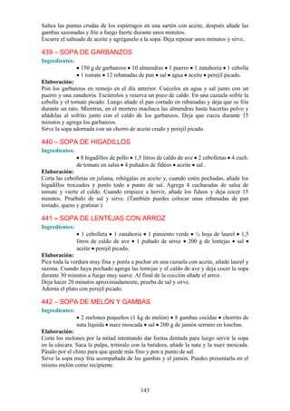 Saltea las puntas crudas de los espárragos en una sartén con aceite, después añade las
gambas sazonadas y fríe a fuego fuerte durante unos minutos.
Escurre el salteado de aceite y agrégaselo a la sopa. Deja reposar unos minutos y sirve.

439 – SOPA DE GARBANZOS
Ingredientes:
                 150 g de garbanzos 10 almendras 1 puerro 1 zanahoria 1 cebolla
                 1 tomate 12 rebanadas de pan sal agua aceite perejil picado.
Elaboración:
Pon los garbanzos en remojo en el día anterior. Cuécelos en agua y sal junto con un
puerro y una zanahoria. Escúrrelos y reserva un poco de caldo. En una cazuela sofríe la
cebolla y el tomate picado. Luego añade el pan cortado en rebanadas y deja que se fría
durante un rato. Mientras, en el mortero machaca las almendras hasta hacerlas polvo y
añádelas al sofrito junto con el caldo de los garbanzos. Deja que cueza durante 15
minutos y agrega los garbanzos.
Sirve la sopa adornada con un chorro de aceite crudo y perejil picado.

440 – SOPA DE HIGADILLOS
Ingredientes:
                 8 higadillos de pollo 1,5 litros de caldo de ave 2 cebolletas 4 cuch.
                de tomate en salsa 4 puñados de fideos aceite sal .
Elaboración:
Corta las cebolletas en juliana, rehógalas en aceite y, cuando estén pochadas, añade los
higadillos troceados y ponlo todo a punto de sal. Agrega 4 cucharadas de salsa de
tomate y vierte el caldo. Cuando empiece a hervir, añade los fideos y deja cocer 15
minutos. Pruébalo de sal y sirve. (También puedes colocar unas rebanadas de pan
tostado, queso y gratinar.)

441 – SOPA DE LENTEJAS CON ARROZ
Ingredientes:
                   1 cebolleta 1 zanahoria 1 pimiento verde ½ hoja de laurel 1,5
                litros de caldo de ave 1 puñado de arroz 200 g de lentejas sal
                aceite perejil picado.
Elaboración:
Pica toda la verdura muy fina y ponla a pochar en una cazuela con aceite, añade laurel y
sazona. Cuando haya pochado agrega las lentejas y el caldo de ave y deja cocer la sopa
durante 30 minutos a fuego muy suave. Al final de la cocción añade el arroz.
Deja hacer 20 minutos aproximadamente, prueba de sal y sirve.
Adorna el plato con perejil picado.

442 – SOPA DE MELÓN Y GAMBAS
Ingredientes:
                  2 melones pequeños (1 kg de melón) 8 gambas cocidas chorrito de
                nata líquida nuez moscada sal 200 g de jamón serrano en lonchas.
Elaboración:
Corta los melones por la mitad intentando dar forma dentada para luego servir la sopa
en la cáscara. Saca la pulpa, tritúralo con la batidora, añade la nata y la nuez moscada.
Pásalo por el chino para que quede más fino y pon a punto de sal.
Sirve la sopa muy fría acompañada de las gambas y el jamón. Puedes presentarla en el
mismo melón como recipiente.



                                          143
 