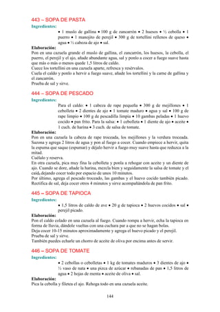 443 – SOPA DE PASTA
Ingredientes:
                  1 muslo de gallina 100 g de zancarrón 2 huesos ½ cebolla 1
                puerro 1 manojito de perejil 300 g de tortellini rellenos de queso
                agua ½ cabeza de ajo sal.
Elaboración:
Pon en una cazuela grande el muslo de gallina, el zancarrón, los huesos, la cebolla, el
puerro, el perejil y el ajo, añade abundante agua, sal y ponlo a cocer a fuego suave hasta
que más o más o menos quede 1,5 litros de caldo.
Cuece los tortellini en una cazuela aparte, refresca y resérvalos.
Cuela el caldo y ponlo a hervir a fuego suave, añade los tortellini y la carne de gallina y
el zancarrón.
Prueba de sal y sirve.

444 – SOPA DE PESCADO
Ingredientes:
                Para el caldo: 1 cabeza de rape pequeña 300 g de mejillones 1
                cebolleta 2 dientes de ajo 1 tomate maduro agua y sal 100 g de
                rape limpio 100 g de pescadilla limpia 10 gambas peladas 1 huevo
                cocido pan frito. Para la salsa: 1 cebolleta 1 diente de ajo aceite
                1 cuch. de harina 3 cuch. de salsa de tomate.
Elaboración:
Pon en una cazuela la cabeza de rape troceada, los mejillones y la verdura troceada.
Sazona y agrega 2 litros de agua y pon al fuego a cocer. Cuando empiece a hervir, quita
la espuma que saque (espumar) y déjalo hervir a fuego muy suave hasta que reduzca a la
mitad.
Cuélalo y reserva.
En otra cazuela, pica muy fina la cebolleta y ponla a rehogar con aceite y un diente de
ajo. Cuando se dore, añade la harina, mezcla bien y seguidamente la salsa de tomate y el
caíd0 dejando cocer todo por espacio de unos 10 minutos.
Por último, agrega el pescado troceado, las gambas y el huevo cocido también picado.
Rectifica de sal, deja cocer otros 4 minutos y sirve acompañándola de pan frito.

445 – SOPA DE TAPIOCA
Ingredientes:
                  1,5 litros de caldo de ave   20 g de tapioca   2 huevos cocidos     sal
                perejil picado.
Elaboración:
Pon el caldo colado en una cazuela al fuego. Cuando rompa a hervir, echa la tapioca en
forma de lluvia, dándole vueltas con una cuchara par a que no se hagan bolas.
Deja cocer 10-15 minutos aproximadamente y agrega el huevo picado y el perejil.
Prueba de sal y sirve.
También puedes echarle un chorro de aceite de oliva por encima antes de servir.

446 – SOPA DE TOMATE
Ingredientes:
                  2 cebollas o cebolletas 1 kg de tomates maduros 3 dientes de ajo
                ½ vaso de nata una pizca de azúcar rebanadas de pan 1,5 litros de
                agua 2 hojas de menta aceite de oliva sal.
Elaboración:
Pica la cebolla y filetea el ajo. Rehoga todo en una cazuela aceite.

                                           144
 