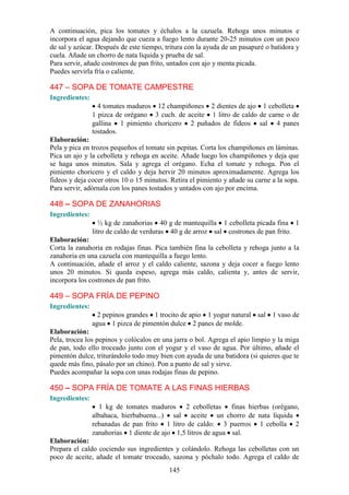 A continuación, pica los tomates y échalos a la cazuela. Rehoga unos minutos e
incorpora el agua dejando que cueza a fuego lento durante 20-25 minutos con un poco
de sal y azúcar. Después de este tiempo, tritura con la ayuda de un pasapuré o batidora y
cuela. Añade un chorro de nata líquida y prueba de sal.
Para servir, añade costrones de pan frito, untados con ajo y menta picada.
Puedes servirla fría o caliente.

447 – SOPA DE TOMATE CAMPESTRE
Ingredientes:
                  4 tomates maduros 12 champiñones 2 dientes de ajo 1 cebolleta
                1 pizca de orégano 3 cuch. de aceite 1 litro de caldo de carne o de
                gallina 1 pimiento choricero 2 puñados de fideos sal 4 panes
                tostados.
Elaboración:
Pela y pica en trozos pequeños el tomate sin pepitas. Corta los champiñones en láminas.
Pica un ajo y la cebolleta y rehoga en aceite. Añade luego los champiñones y deja que
se haga unos minutos. Sala y agrega el orégano. Echa el tomate y rehoga. Pon el
pimiento choricero y el caldo y deja hervir 20 minutos aproximadamente. Agrega los
fideos y deja cocer otros 10 o 15 minutos. Retira el pimiento y añade su carne a la sopa.
Para servir, adórnala con los panes tostados y untados con ajo por encima.

448 – SOPA DE ZANAHORIAS
Ingredientes:
                   ½ kg de zanahorias 40 g de mantequilla 1 cebolleta picada fina 1
                litro de caldo de verduras 40 g de arroz sal costrones de pan frito.
Elaboración:
Corta la zanahoria en rodajas finas. Pica también fina la cebolleta y rehoga junto a la
zanahoria en una cazuela con mantequilla a fuego lento.
A continuación, añade el arroz y el caldo caliente, sazona y deja cocer a fuego lento
unos 20 minutos. Si queda espeso, agrega más caldo, calienta y, antes de servir,
incorpora los costrones de pan frito.

449 – SOPA FRÍA DE PEPINO
Ingredientes:
                  2 pepinos grandes 1 trocito de apio 1 yogur natural sal 1 vaso de
                agua 1 pizca de pimentón dulce 2 panes de molde.
Elaboración:
Pela, trocea los pepinos y colócalos en una jarra o bol. Agrega el apio limpio y la miga
de pan, todo ello troceado junto con el yogur y el vaso de agua. Por último, añade el
pimentón dulce, triturándolo todo muy bien con ayuda de una batidora (si quieres que te
quede más fino, pásalo por un chino). Pon a punto de sal y sirve.
Puedes acompañar la sopa con unas rodajas finas de pepino.

450 – SOPA FRÍA DE TOMATE A LAS FINAS HIERBAS
Ingredientes:
                  1 kg de tomates maduros 2 cebolletas finas hierbas (orégano,
                albahaca, hierbabuena...) sal aceite un chorro de nata líquida
                rebanadas de pan frito 1 litro de caldo: 3 puerros 1 cebolla 2
                zanahorias 1 diente de ajo 1,5 litros de agua sal.
Elaboración:
Prepara el caldo cociendo sus ingredientes y colándolo. Rehoga las cebolletas con un
poco de aceite, añade el tomate troceado, sazona y póchalo todo. Agrega el caldo de
                                          145
 