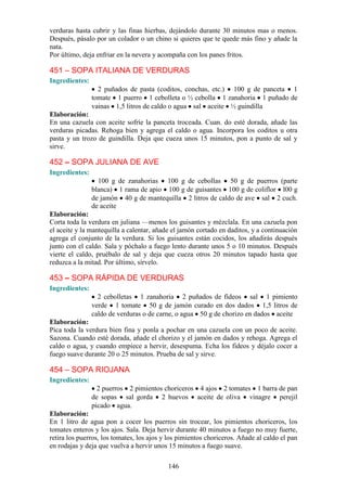 verduras hasta cubrir y las finas hierbas, dejándolo durante 30 minutos mas o menos.
Después, pásalo por un colador o un chino si quieres que te quede más fino y añade la
nata.
Por último, deja enfriar en la nevera y acompaña con los panes fritos.

451 – SOPA ITALIANA DE VERDURAS
Ingredientes:
                  2 puñados de pasta (coditos, conchas, etc.) 100 g de panceta 1
                tomate 1 puerro 1 cebolleta o ½ cebolla 1 zanahoria 1 puñado de
                vainas 1,5 litros de caldo o agua sal aceite ½ guindilla
Elaboración:
En una cazuela con aceite sofríe la panceta troceada. Cuan. do esté dorada, añade las
verduras picadas. Rehoga bien y agrega el caldo o agua. Incorpora los coditos u otra
pasta y un trozo de guindilla. Deja que cueza unos 15 minutos, pon a punto de sal y
sirve.

452 – SOPA JULIANA DE AVE
Ingredientes:
                  100 g de zanahorias 100 g de cebollas 50 g de puerros (parte
                blanca) 1 rama de apio 100 g de guisantes 100 g de coliflor l00 g
                de jamón 40 g de mantequilla 2 litros de caldo de ave sal 2 cuch.
                de aceite
Elaboración:
Corta toda la verdura en juliana —menos los guisantes y mézclala. En una cazuela pon
el aceite y la mantequilla a calentar, añade el jamón cortado en daditos, y a continuación
agrega el conjunto de la verdura. Si los guisantes están cocidos, los añadirás después
junto con el caldo. Sala y póchalo a fuego lento durante unos 5 o 10 minutos. Después
vierte el caldo, pruébalo de sal y deja que cueza otros 20 minutos tapado hasta que
reduzca a la mitad. Por último, sírvelo.

453 – SOPA RÁPIDA DE VERDURAS
Ingredientes:
                  2 cebolletas 1 zanahoria 2 puñados de fideos sal 1 pimiento
                verde 1 tomate 50 g de jamón curado en dos dados 1,5 litros de
                caldo de verduras o de carne, o agua 50 g de chorizo en dados aceite
Elaboración:
Pica toda la verdura bien fina y ponla a pochar en una cazuela con un poco de aceite.
Sazona. Cuando esté dorada, añade el chorizo y el jamón en dados y rehoga. Agrega el
caldo o agua, y cuando empiece a hervir, desespuma. Echa los fideos y déjalo cocer a
fuego suave durante 20 o 25 minutos. Prueba de sal y sirve.

454 – SOPA RIOJANA
Ingredientes:
                  2 puerros 2 pimientos choriceros 4 ajos 2 tomates 1 barra de pan
                de sopas sal gorda 2 huevos aceite de oliva vinagre perejil
                picado agua.
Elaboración:
En 1 litro de agua pon a cocer los puerros sin trocear, los pimientos choriceros, los
tomates enteros y los ajos. Sala. Deja hervir durante 40 minutos a fuego no muy fuerte,
retira los puerros, los tomates, los ajos y los pimientos choriceros. Añade al caldo el pan
en rodajas y deja que vuelva a hervir unos 15 minutos a fuego suave.

                                           146
 