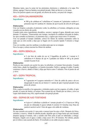 Mientras tanto, saca la carne de los pimientos choriceros y añádesela a la sopa. Por
último, agrega 2 huevos batidos con perejil picado. Dale un hervor y a la mesa.
Sirve los puerros aparte con sal gorda, un chorro de aceite y un poco de vinagre.

455 – SOPA SALAMANDROÑA
Ingredientes:
                  300 g de calabaza 2 cebolletas 2 tomates 2 pimientos verdes 1
                pimiento rojo 6 sardinas 2 dientes de ajo aceite de oliva sal agua.
Elaboración:
Una vez limpios y picados el pimiento verde, la cebolleta y el tomate, rehógalos en una
cazuela con un chorro de aceite.
Cuando estén estos ingredientes doraditos, sazona y agrega el agua, dejando que cueza
durante 15 minutos. Transcurrido este tiempo, incorpora la calabaza troceada en dados,
los ajos cortados en láminas y el pimiento rojo, y espera que cueza otros 15 minutos.
Una vez pasado el tiempo señalado, coloca los filetes de sardina sazonados sobre la
sopa que ya está cocida y deja que se hagan con la cazuela tapada 5 minutos a fuego
lento.
Una vez cocidas, saca las sardinas a un plato para que no se rompan.
Sirve la sopa y coloca encima los filetes de sardina.

456 – SOPA SENCILLA
Ingredientes:
                  ¾ de litro de caldo de ave 2 higadillos de pollo 1 tomate 2
                cebolletas 4 dientes de ajo 2 puñados de fideos 100 g de jamón
                curado aceite sal.
Elaboración:
Pocha en una cazuela con aceite los ajos, la cebolleta y el tomate bien picados. Cuando
estén listos, añade los higadillos y el jamón troceados. Sofríe y agrega el caldo. Cuando
comience a hervir, añade el fideo y deja que hierva unos 5 minutos. Pon el punto de sal
y sirve.

457 – SOPA TROPICAL
Ingredientes:
                  3 aguacates 4 yogures naturales ½ litro de caldo de carne o de ave
                desgrasado zumo de un limón 1 ramita de apio perejil picado una
                pizca de azúcar.
Elaboración:
Pela y quita la semilla a los aguacates y tritúralos junto con los yogures, el caldo, el apio
picado, el zumo de limón y el azúcar. Pon a punto de sal. Pásalo por un chino y sirve en
copas individuales muy frío, espolvoreado con perejil picado.

458 – SOPAS DE AJO TOSTADAS
Ingredientes:
                  4 ajos 1 cebolleta o cebolla 1 tomate picado 2 o 3 huevos 100 g
                de pan en rebanadas queso rallado comino 4 lonchas muy finas de
                jamón aceite sal 1 litro de agua o de caldo de verduras.
Elaboración:
En una cazuela con aceite (½ taza más o menos) pon los ajos a freír. Después de fritos,
retíralos y reserva. Añade la cebolla picada, dejando que se haga hasta que esté dorada;
después agrega el tomate, sala y cuando esté frito echa el pan en rebanadas y rehoga.
Después, riégalo con el agua o caldo y deja cocer 20 o 30 minutos. Por último, pásalo
por el chino a una cazuela de barro. El resultado es un caldo un poco espeso.
                                            147
 
