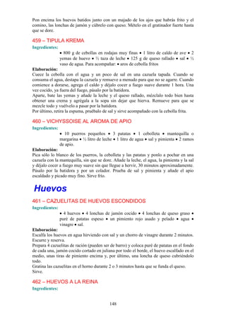 Pon encima los huevos batidos junto con un majado de los ajos que habrás frito y el
comino, las lonchas de jamón y cúbrelo con queso. Mételo en el gratinador fuerte hasta
que se dore.

459 – TIPULA KREMA
Ingredientes:
                  800 g de cebollas en rodajas muy finas 1 litro de caldo de ave 2
                yemas de huevo ½ taza de leche 125 g de queso rallado sal ½
                vaso de agua. Para acompañar: aros de cebolla fritos
Elaboración:
Cuece la cebolla con el agua y un poco de sal en una cazuela tapada. Cuando se
consuma el agua, destapa la cazuela y remueve a menudo para que no se agarre. Cuando
comience a dorarse, agrega el caldo y déjalo cocer a fuego suave durante 1 hora. Una
vez cocido, ya fuera del fuego, pásalo por la batidora.
Aparte, bate las yemas y añade la leche y el queso rallado, mézclalo todo bien hasta
obtener una crema y agrégala a la sopa sin dejar que hierva. Remueve para que se
mezcle todo y vuélvelo a pasar por la batidora.
Por último, retira la espuma, pruébalo de sal y sirve acompañado con la cebolla frita.

460 – VICHYSSOISE AL AROMA DE APIO
Ingredientes:
                  10 puerros pequeños     3 patatas     1 cebolleta  mantequilla o
                margarina ½ litro de leche 1 litro de agua sal y pimienta 2 ramos
                de apio.
Elaboración:
Pica sólo lo blanco de los puerros, la cebolleta y las patatas y ponlo a pochar en una
cazuela con la mantequilla, sin que se dore. Añade la leche, el agua, la pimienta y la sal
y déjalo cocer a fuego muy suave sin que llegue a hervir, 30 minutos aproximadamente.
Pásalo por la batidora y por un colador. Prueba de sal y pimienta y añade el apio
escaldado y picado muy fino. Sirve frío.


Huevos
461 – CAZUELITAS DE HUEVOS ESCONDIDOS
Ingredientes:
                  4 huevos 4 lonchas de jamón cocido 4 lonchas de queso graso
                puré de patatas espeso un pimiento rojo asado y pelado agua
                vinagre sal.
Elaboración:
Escalfa los huevos en agua hirviendo con sal y un chorro de vinagre durante 2 minutos.
Escurre y reserva.
Prepara 4 cazuelitas de ración (pueden ser de barro) y coloca puré de patatas en el fondo
de cada una, jamón cocido cortado en juliana por todo el borde, el huevo escalfado en el
medio, unas tiras de pimiento encima y, por último, una loncha de queso cubriéndolo
todo.
Gratina las cazuelitas en el horno durante 2 o 3 minutos hasta que se funda el queso.
Sirve.

462 – HUEVOS A LA REINA
Ingredientes:


                                           148
 