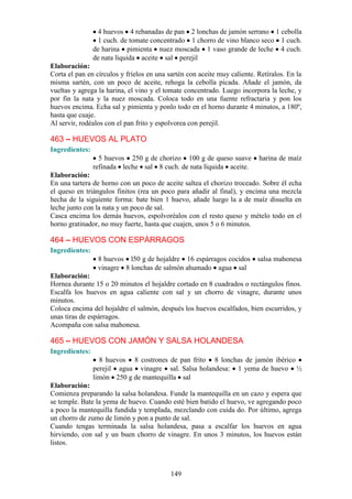 4 huevos 4 rebanadas de pan 2 lonchas de jamón serrano 1 cebolla
                 1 cuch. de tomate concentrado 1 chorro de vino blanco seco 1 cuch.
                de harina pimienta nuez moscada 1 vaso grande de leche 4 cuch.
                de nata líquida aceite sal perejil
Elaboración:
Corta el pan en círculos y fríelos en una sartén con aceite muy caliente. Retíralos. En la
misma sartén, con un poco de aceite, rehoga la cebolla picada. Añade el jamón, da
vueltas y agrega la harina, el vino y el tomate concentrado. Luego incorpora la leche, y
por fin la nata y la nuez moscada. Coloca todo en una fuente refractaria y pon los
huevos encima. Echa sal y pimienta y ponlo todo en el horno durante 4 minutos, a 180º,
hasta que cuaje.
Al servir, rodéalos con el pan frito y espolvorea con perejil.

463 – HUEVOS AL PLATO
Ingredientes:
                  5 huevos 250 g de chorizo 100 g de queso suave          harina de maíz
                refinada leche sal 8 cuch. de nata líquida aceite.
Elaboración:
En una tartera de horno con un poco de aceite saltea el chorizo troceado. Sobre él echa
el queso en triángulos finitos (rea un poco para añadir al final), y encima una mezcla
hecha de la siguiente forma: bate bien 1 huevo, añade luego la a de maíz disuelta en
leche junto con la nata y un poco de sal.
Casca encima los demás huevos, espolvoréalos con el resto queso y mételo todo en el
horno gratinador, no muy fuerte, hasta que cuajen, unos 5 o 6 minutos.

464 – HUEVOS CON ESPÁRRAGOS
Ingredientes:
                 8 huevos l50 g de hojaldre 16 espárragos cocidos         salsa mahonesa
                 vinagre 8 lonchas de salmón ahumado agua sal
Elaboración:
Hornea durante 15 o 20 minutos el hojaldre cortado en 8 cuadrados o rectángulos finos.
Escalfa los huevos en agua caliente con sal y un chorro de vinagre, durante unos
minutos.
Coloca encima del hojaldre el salmón, después los huevos escalfados, bien escurridos, y
unas tiras de espárragos.
Acompaña con salsa mahonesa.

465 – HUEVOS CON JAMÓN Y SALSA HOLANDESA
Ingredientes:
                  8 huevos 8 costrones de pan frito 8 lonchas de jamón ibérico
                perejil agua vinagre sal. Salsa holandesa: 1 yema de huevo ½
                limón 250 g de mantequilla sal
Elaboración:
Comienza preparando la salsa holandesa. Funde la mantequilla en un cazo y espera que
se temple. Bate la yema de huevo. Cuando esté bien batido el huevo, ve agregando poco
a poco la mantequilla fundida y templada, mezclando con cuida do. Por último, agrega
un chorro de zumo de limón y pon a punto de sal.
Cuando tengas terminada la salsa holandesa, pasa a escalfar los huevos en agua
hirviendo, con sal y un buen chorro de vinagre. En unos 3 minutos, los huevos están
listos.



                                           149
 