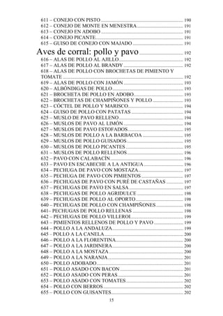 611 – CONEJO CON PISTO ......................................................................... 190
  612 – CONEJO DE MONTE EN MENESTRA ......................................... 191
  613 – CONEJO EN ADOBO ......................................................................... 191
  614 – CONEJO PICANTE.............................................................................. 191
  615 – GUISO DE CONEJO CON MAJADO ............................................. 191
Aves de corral: pollo y pavo ....................................... 192
  616 – ALAS DE POLLO AL AJILLO ......................................................... 192
  617 – ALAS DE POLLO AL BRANDY ..................................................... 192
  618 – ALAS DE POLLO CON BROCHETAS DE PIMIENTO Y
  TOMATE ........................................................................................................... 192
  619 – ALAS DE POLLO CON JAMÓN ..................................................... 193
  620 – ALBÓNDIGAS DE POLLO ............................................................... 193
  621 – BROCHETA DE POLLO EN ADOBO ............................................ 193
  622 – BROCHETAS DE CHAMPIÑONES Y POLLO ........................... 193
  623 – CÓCTEL DE POLLO Y MARISCO ................................................. 194
  624 – GUISO DE POLLO CON PATATAS .............................................. 194
  625 – MUSLO DE PAVO RELLENO ......................................................... 194
  626 – MUSLOS DE PAVO AL LIMÓN ..................................................... 194
  627 – MUSLOS DE PAVO ESTOFADOS ................................................. 195
  628 – MUSLOS DE POLLO A LA BARBACOA .................................... 195
  629 – MUSLOS DE POLLO GUISADOS .................................................. 195
  630 – MUSLOS DE POLLO PICANTES ................................................... 195
  631 – MUSLOS DE POLLO RELLENOS .................................................. 196
  632 – PAVO CON CALABACÍN ................................................................. 196
  633 – PAVO EN ESCABECHE A LA ANTIGUA ................................... 196
  634 – PECHUGA DE PAVO CON MOSTAZA........................................ 197
  635 – PECHUGA DE PAVO CON PIMIENTOS ..................................... 197
  636 – PECHUGAS DE PAVO CON PURÉ DE CASTAÑAS ............... 197
  637 – PECHUGAS DE PAVO EN SALSA ................................................ 197
  638 – PECHUGAS DE POLLO AGRIDULCE ......................................... 198
  639 – PECHUGAS DE POLLO AL OPORTO .......................................... 198
  640 – PECHUGAS DE POLLO CON CHAMPIÑONES ........................ 198
  641– PECHUGAS DE POLLO RELLENAS ............................................. 198
  642 – PECHUGAS DE POLLO VILLEROI............................................... 199
  643 – PIMIENTOS RELLENOS DE POLLO Y PAVO .......................... 199
  644 – POLLO A LA ANDALUZA ............................................................... 199
  645 – POLLO A LA CANELA ...................................................................... 200
  646 – POLLO A LA FLORENTINA............................................................ 200
  647 – POLLO A LA JARDINERA ............................................................... 200
  648 – POLLO A LA MOSTAZA .................................................................. 200
  649 – POLLO A LA NARANJA ................................................................... 201
  650 – POLLO ADOBADO ............................................................................. 201
  651 – POLLO ASADO CON BACON ........................................................ 201
  652 – POLLO ASADO CON PERAS .......................................................... 201
  653 – POLLO ASADO CON TOMATES ................................................... 202
  654 – POLLO CON BERROS ....................................................................... 202
  655 – POLLO CON GUISANTES................................................................ 202
                                                       15
 